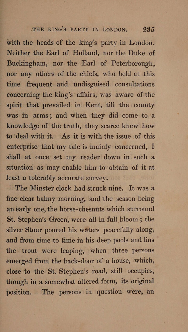 with the heads of the king’s party in London. Neither the Earl of Holland, nor the Duke of Buckingham, nor the Earl of Peterborough, nor any others of the chiefs, who held at this time frequent and undisguised consultations concerning the king’s affairs, was aware of the spirit that prevailed in Kent, till the county was in arms; and when they did come to a knowledge of the truth, they scarce knew how to deal with it. As it is with the issue of this enterprise that my tale is mainly concerned, I shall at once set my reader down in such a situation as may enable him to obtain of it at least a tolerably accurate survey. The Minster clock had struck nine. It was a fine clear balmy morning, and the season being an early one, the horse-chesnuts which surround St. Stephen’s Green, were all in full bloom ; the silver Stour poured his waters peacefully along, and from time to time in his deep pools and lins the trout were leaping, when three persons emerged from the back-daor of a house, which, close to the St. Stephen’s road, still occupies, though in a somewhat altered form, its original position. The persons in question were, an