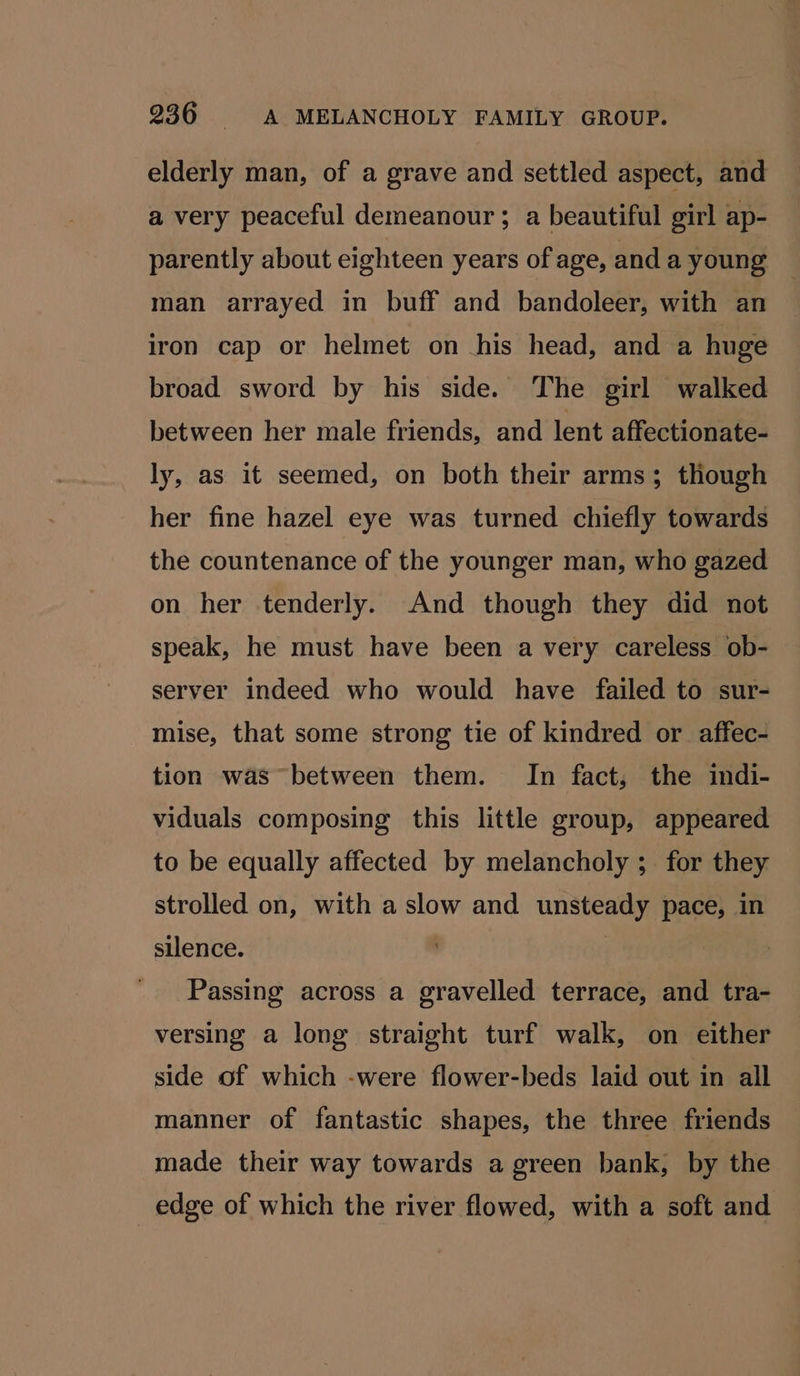 elderly man, of a grave and settled aspect, and a very peaceful demeanour; a beautiful girl ap- parently about eighteen years of age, and a young . man arrayed in buff and bandoleer, with an iron cap or helmet on his head, and a huge broad sword by his side. The girl walked between her male friends, and lent affectionate- ly, as it seemed, on both their arms; though her fine hazel eye was turned chiefly towards the countenance of the younger man, who gazed on her tenderly. And though they did not speak, he must have been a very careless ob- server indeed who would have failed to sur- mise, that some strong tie of kindred or _ affec- tion was between them. In fact, the indi- viduals composing this little group, appeared to be equally affected by melancholy ; for they strolled on, with a slow and unsteady pace, in silence. Passing across a gravelled terrace, and tra- versing a long straight turf walk, on either side of which -were flower-beds laid out in all manner of fantastic shapes, the three friends made their way towards a green bank, by the edge of which the river flowed, with a soft and
