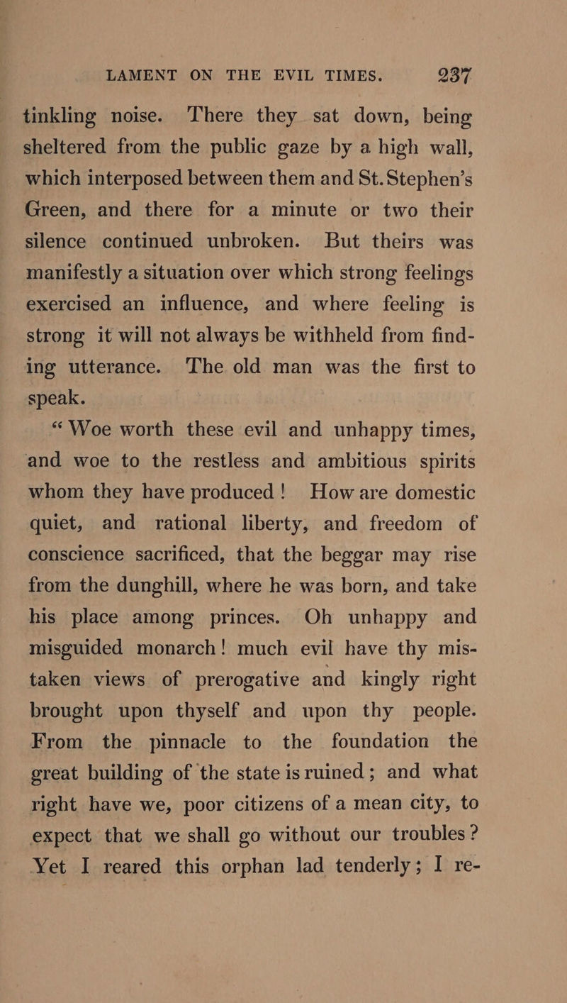 tinkling noise. There they sat down, being sheltered from the public gaze by a high wall, which interposed between them and St.Stephen’s Green, and there for a minute or two their silence continued unbroken. But theirs was manifestly a situation over which strong feelings exercised an influence, and where feeling is strong it will not always be withheld from find- ing utterance. The old man was the first to speak. “Woe worth these evil and unhappy times, and woe to the restless and ambitious spirits whom they have produced! How are domestic quiet, and rational liberty, and freedom of conscience sacrificed, that the beggar may rise from the dunghill, where he was born, and take his place among princes. Oh unhappy and misguided monarch! much evil have thy mis- taken views of prerogative and kingly right brought upon thyself and upon thy people. From the pinnacle to the foundation the great building of the state isruined; and what right have we, poor citizens of a mean city, to expect that we shall go without our troubles ? Yet I reared this orphan lad tenderly; I re-