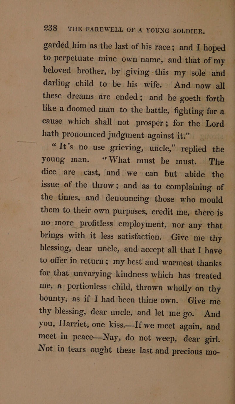 garded him as the last of his race; and I hoped to perpetuate mine own name, and that of my beloved brother, by giving -this my sole and darling child to be his wife. And now all these dreams are ended; and he goeth forth like a doomed man to the battle, fighting for a cause which shali not prosper; for the Lord hath pronounced judgment against it.” “It’s no use grieving, uncle,” replied the young man. “What must be must. The dice are cast, and we can but. abide the issue of the throw; and as to complaining of the times, and denouncing: those who mould them to their own purposes, credit me, there is no more profitless employment, nor any that brings with it less satisfaction. Give me thy blessing, dear uncle, and accept all that I have to offer in return; my best and warmest thanks for that unvarying kindness which has treated me, a portionless child, thrown wholly on thy bounty, as if I had been thine own. Give me thy blessing, dear uncle, and let me go. And you, Harriet, one kiss.—If we meet again, and meet in peace—Nay, do not weep, dear girl.. Not in tears ought these last and precious mo-