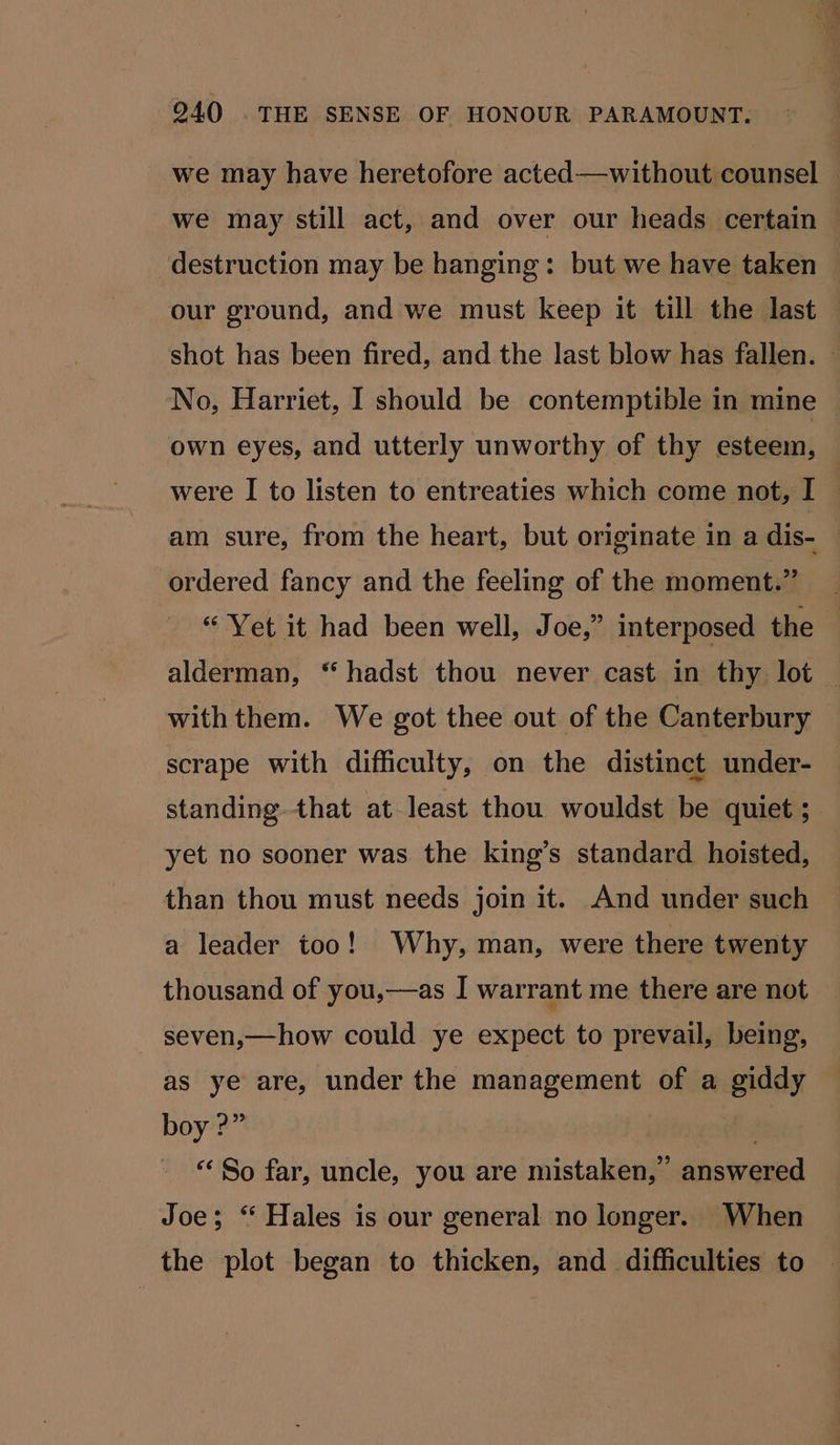 we may have heretofore acted—without counsel we may still act, and over our heads certain destruction may be hanging: but we have taken our ground, and we must keep it till the last shot has been fired, and the last blow has fallen. No, Harriet, I should be contemptible in mine own eyes, and utterly unworthy of thy esteem, were I to listen to entreaties which come not, I — am sure, from the heart, but originate in a dis- — ordered fancy and the feeling of the moment.” “Yet it had been well, Joe,” interposed the alderman, “ hadst thou never cast in thy lot withthem. We got thee out of the Canterbury scrape with difficulty, on the distinct under- standing that at least thou wouldst be quiet; yet no sooner was the king’s standard hoisted, than thou must needs join it. And under such a leader too! Why, man, were there twenty thousand of you,—as I warrant me there are not seven,—how could ye expect to prevail, being, as ye are, under the management of a giddy boy ?” “‘ So far, uncle, you are mistaken,” answered Joe; “ Hales is our general no longer. When the plot began to thicken, and difficulties to