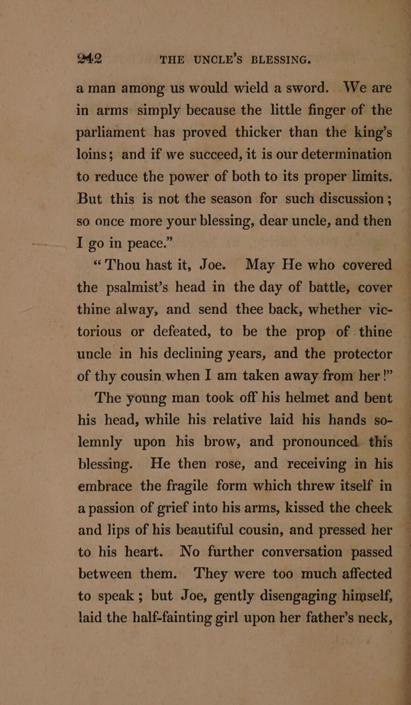 aman among us would wield a sword. We are in arms simply because the little finger of the parliament has proved thicker than the king’s loins; and if we succeed, it is our determination to reduce the power of both to its proper limits. But this is not the season for such discussion ; so once more your blessing, dear uncle, and then I go in peace.” “Thou hast it, Joe. May He who covered the psalmist’s head in the day of battle, cover thine alway, and send thee back, whether vic- torious or defeated, to be the prop of thine uncle in his declining years, and the protector of thy cousin. when I am taken away from her !” The young man took off his helmet and bent his head, while his relative laid his hands so- lemnly upon his brow, and pronounced. this blessing. He then rose, and receiving in his embrace the fragile form which threw itself in a passion of grief into his arms, kissed the cheek and lips of his beautiful cousin, and pressed her to his heart. No further conversation passed between them. They were too much affected to speak ; but Joe, gently disengaging himself, laid the half-fainting girl upon her father’s neck,