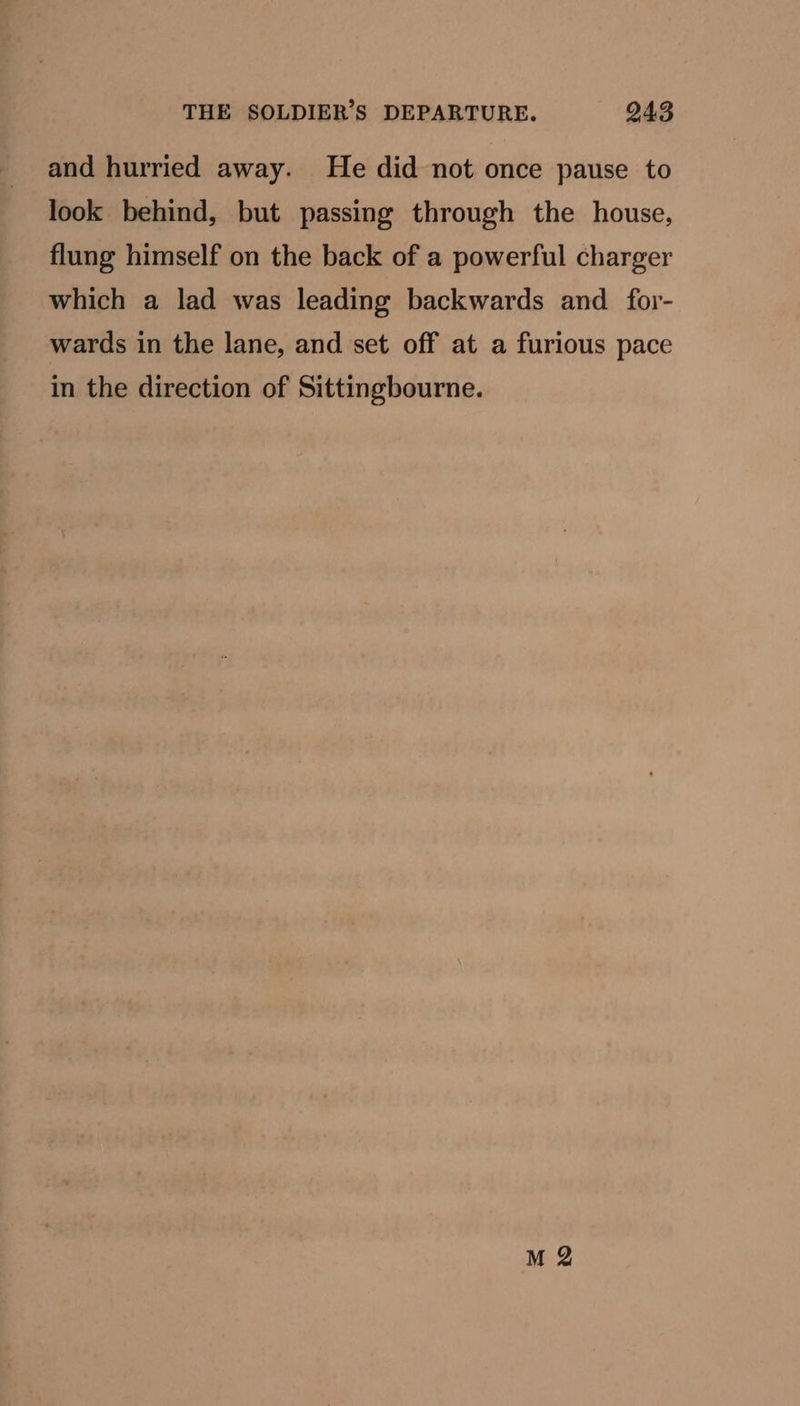 THE SOLDIER’S DEPARTURE. 943 and hurried away. He did not once pause to look behind, but passing through the house, flung himself on the back of a powerful charger which a lad was leading backwards and _for- wards in the lane, and set off at a furious pace in the direction of Sittingbourne.