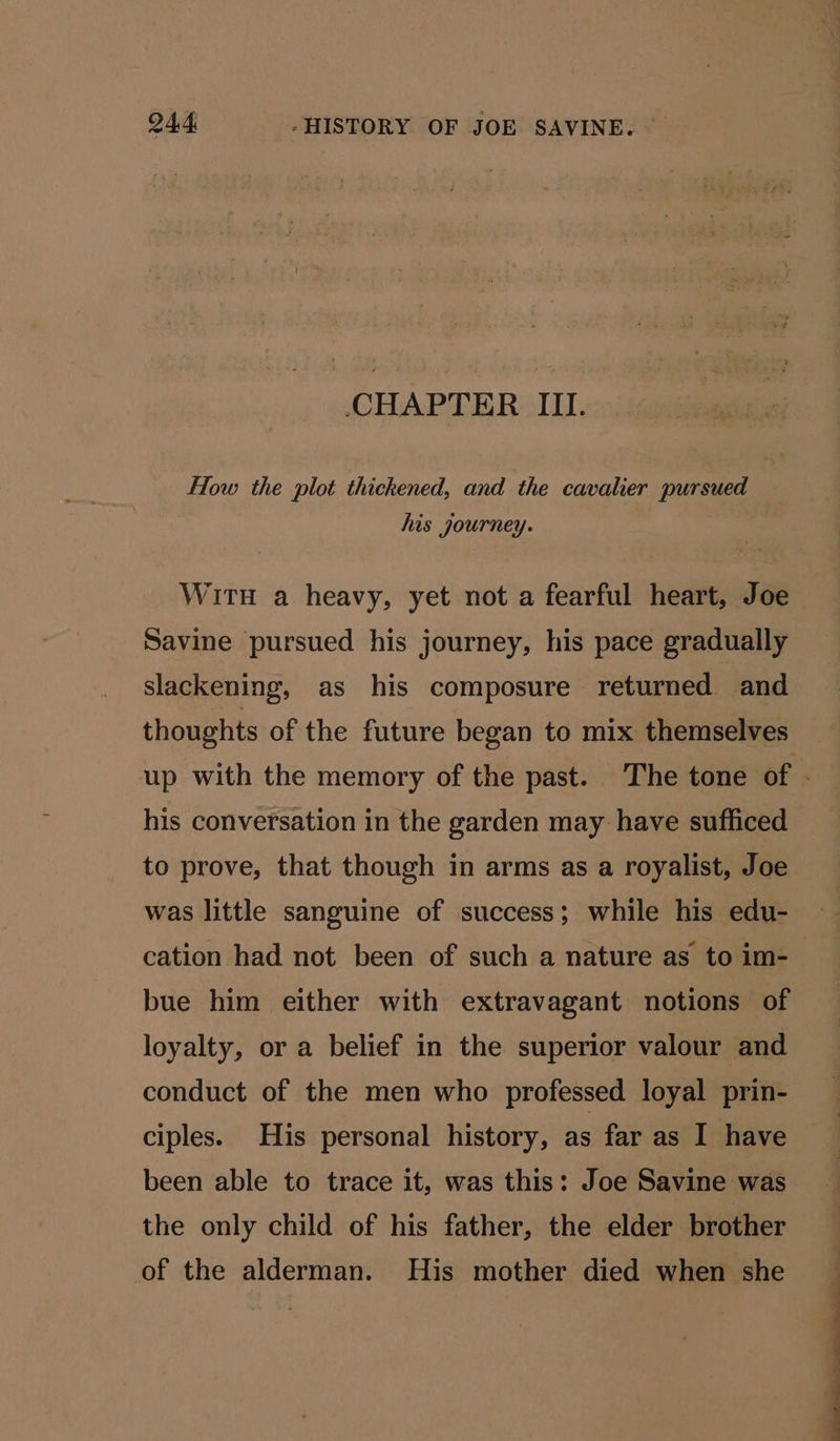 Q44 -HISTORY OF JOE SAVINE. CHAPTER III. Flow the plot thickened, and the cavalier pursued his journey. 2 WitH a heavy, yet not a fearful heart, Joe Savine pursued his journey, his pace gradually slackening, as his composure returned and thoughts of the future began to mix themselves his conversation in the garden may have sufficed to prove, that though in arms as a royalist, Joe was little sanguine of success; while his edu- cation had not been of such a nature as to im- bue him either with extravagant notions of loyalty, or a belief in the superior valour and conduct of the men who professed loyal prin- ciples. His personal history, as far as I have been able to trace it, was this: Joe Savine was the only child of his father, the elder brother of the alderman. His mother died when she a