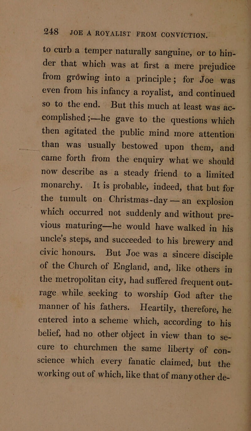 to curb a temper naturally sanguine, or to hin- der that which was at first a mere prejudice from gréwing into a principle; for Joe was even from his infancy a royalist, and continued so to the end. But this much at least was ac- complished ;—he gave to the questions which then agitated the public mind more attention than was usually bestowed upon them, and came forth from the enquiry what we should now describe as a steady friend to a limited monarchy. It is probable, indeed, that but for the tumult on. Christmas-day — an explosion which occurred not suddenly and without pre- vious maturing—he would have walked in his uncle’s steps, and succeeded to his brewery and civic honours. But Joe was a sincere disciple of the Church of England, and, like others ip the metropolitan city, had suffered frequent out- entered into a scheme which, according to his belief, had no other object in view than to se- working out of which, like that of many other de- ee a ee