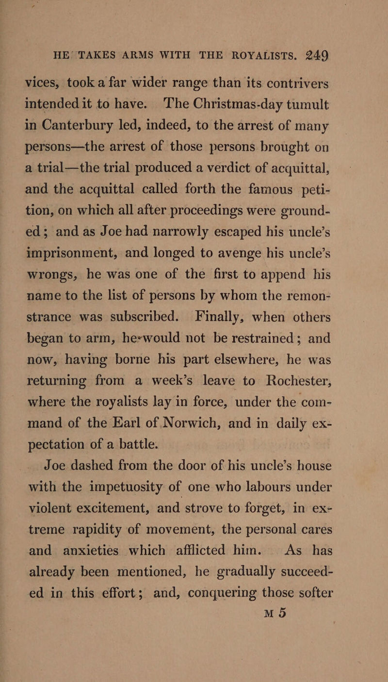 vices, took a far wider range than its contrivers intended it to have. ‘The Christmas-day tumult in Canterbury led, indeed, to the arrest of many persons—the arrest of those persons brought on a trial—the trial produced a verdict of acquittal, and the acquittal called forth the famous _peti- tion, on which all after proceedings were ground- ed; and as Joe had narrowly escaped his uncle’s imprisonment, and longed to avenge his uncle’s wrongs, he was one of the first to append his name to the list of persons by whom the remon- strance was subscribed. Finally, when others began to arm, heswould not be restrained; and now, having borne his part elsewhere, he was returning from a week’s leave to Rochester, where the royalists lay in force, under the com- mand of the Earl of.Norwich, and in daily ex- pectation of a battle. Joe dashed from the door of his uncle’s house with the impetuosity of one who labours under violent excitement, and strove to forget, in ex- treme rapidity of movement, the personal cares and anxieties which afflicted him. <As_ has already been mentioned, he gradually succeed- ed in this effort; and, conquering those softer M 9