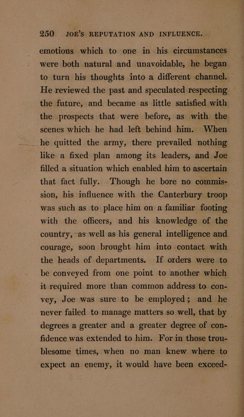 emotions which to one in .his circumstances were both natural and unavoidable, he began . to turn his thoughts into a different channel. He reviewed the past and speculated respecting the future, and became as little satisfied with the prospects that were before, as with the scenes which he had left behind him. When he quitted the army, there prevailed nothing like a fixed plan among its leaders, and Joe filled a situation which enabled him to ascertain that fact fully. Though he bore no commis- sion, his influence with the Canterbury troop was such as to place him on a familiar footing with the officers, and his knowledge of the country, “as well as his general intelligence and courage, soon brought him into contact with > the heads of departments. If orders were to be conveyed from one point to another which it required more than common address to con- vey, Joe was sure to be employed; and he never failed to manage matters so well, that by degrees a greater and a greater degree of con- fidence was extended to him. For in those trou- blesome times, when no man knew where to expect an enemy, it would have been exceed-