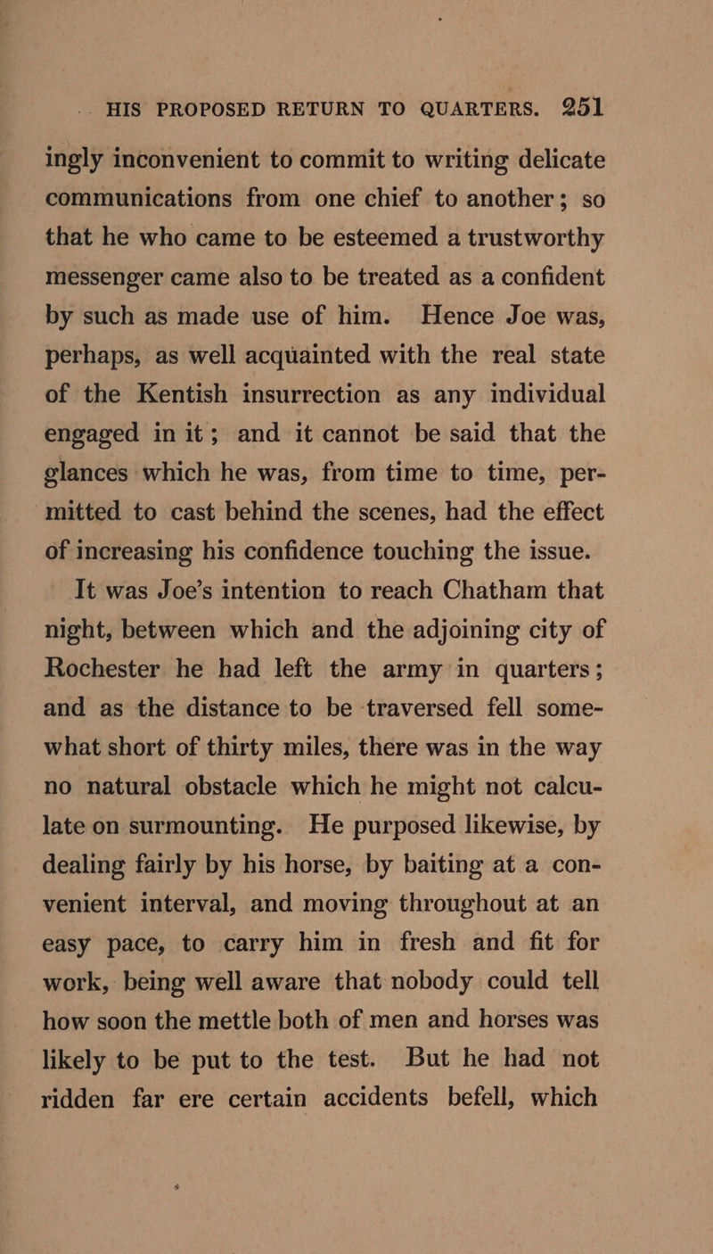 ingly inconvenient to commit to writing delicate communications from one chief to another; so that he who came to be esteemed a trustworthy messenger came also to be treated as a confident by such as made use of him. Hence Joe was, perhaps, as well acquainted with the real state of the Kentish insurrection as any individual engaged in it; and it cannot be said that the glances which he was, from time to time, per- mitted to cast behind the scenes, had the effect of increasing his confidence touching the issue. It was Joe’s intention to reach Chatham that night, between which and the adjoining city of Rochester he had left the army in quarters; and as the distance to be traversed fell some- what short of thirty miles, there was in the way no natural obstacle which he might not calcu- late on surmounting. He purposed likewise, by dealing fairly by his horse, by baiting at a con- venient interval, and moving throughout at an easy pace, to carry him in fresh and fit for work, being well aware that nobody could tell how soon the mettle both of men and horses was likely to be put to the test. But he had not ridden far ere certain accidents befell, which