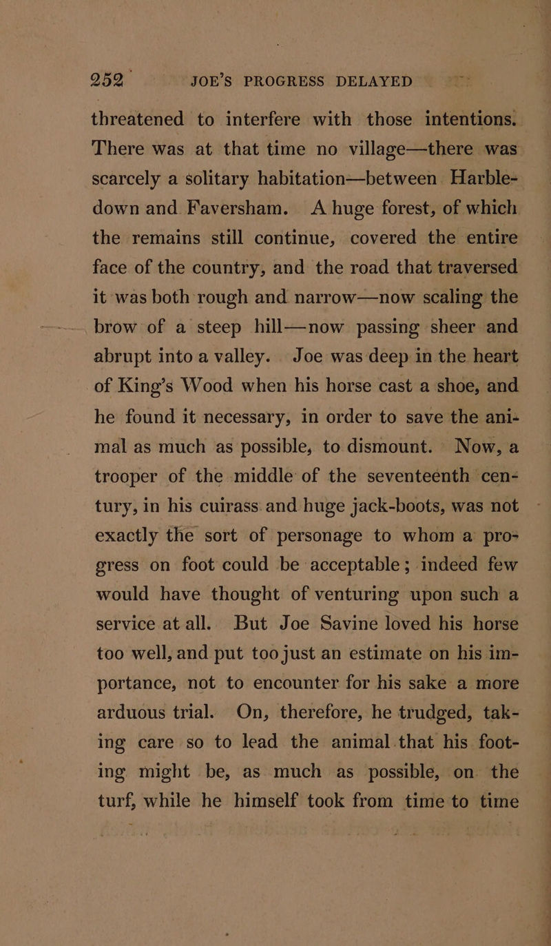 threatened to interfere with those intentions. There was at that time no village—there was scarcely a solitary habitation—between Harble- down and Faversham. A huge forest, of which the remains still continue, covered the entire face of the country, and the road that traversed it was both rough and narrow—now scaling the brow of a steep hill—now passing sheer and abrupt into a valley. Joe was deep in the heart of King’s Wood when his horse cast a shoe, and he found it necessary, in order to save the ani-+ mal as much as possible, to dismount. Now, a trooper of the middle of the seventeenth cen- tury, in his cuirass:and huge jack-boots, was not exactly the sort of personage to whom a pro- gress on foot could be acceptable; indeed few would have thought of venturing upon such a service at all. But Joe Savine loved his horse too well, and put too just an estimate on his im- portance, not to encounter for his sake a more arduous trial. On, therefore, he trudged, tak- ing care so to lead the animal.that his foot- ing might be, as much as possible, on. the turf, while he himself took from time to time