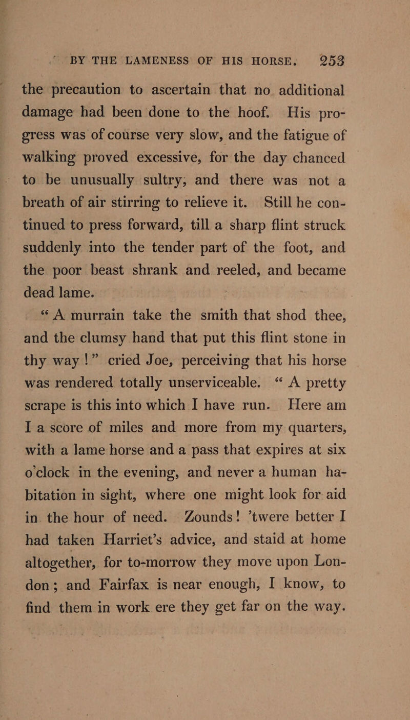 the precaution to ascertain that no additional damage had been done to the hoof. His pro- gress was of course very slow, and the fatigue of walking proved excessive, for the day chanced to be unusually sultry, and there was not a breath of air stirring to relieve it. Still he con- tinued to press forward, till a sharp flint struck suddenly into the tender part of the foot, and the poor beast shrank and reeled, and became dead lame. _ * A murrain take the smith that shod thee, and the clumsy hand that put this flint stone in thy way!” cried Joe, perceiving that his horse was rendered totally unserviceable. ‘“ A pretty scrape is this into which I have run. Here am I a score of miles and more from my quarters, with a lame horse and a pass that expires at six o'clock in the evening, and never a human ha- bitation in sight, where one might look for aid in. the hour of need. Zounds! ’twere better I had taken Harriet’s advice, and staid at home altogether, for to-morrow they move upon Lon- don; and Fairfax is near enough, I know, to find them in work ere they get far on the way.
