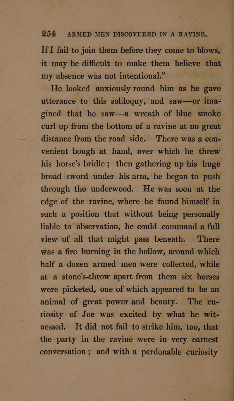 If I fail to join them before they come to blows,’ it may be difficult to make them believe that my absence was not intentional.” | He looked anxiously round him as he gave utterance to this soliloquy, and saw—or ima- gined that he. saw—a wreath of blue smoke. curl up from the bottom: of a ravine at no great . distance from the road side. ‘There was a con- venient bough at hand, over which he threw his horse’s bridle; then gathering up his huge broad sword under his arm, he began to push through the underwood. He was soon at the edge of ‘the ravine, where he found himself in such a position that without being personally liable to observation, he could command a full view of all that might pass beneath. There was a fire burning in the hollow, around which half a dozen armed men were collected, while at a stone’s-throw apart from them six horses were picketed, one of which appeared to be an animal of great power and beauty. The cu- riosity of Joe was excited by what he wit- nessed. It did not fail to strike him, too, that the party in the ravine were in very earnest conversation ; and with a pardonable curiosity