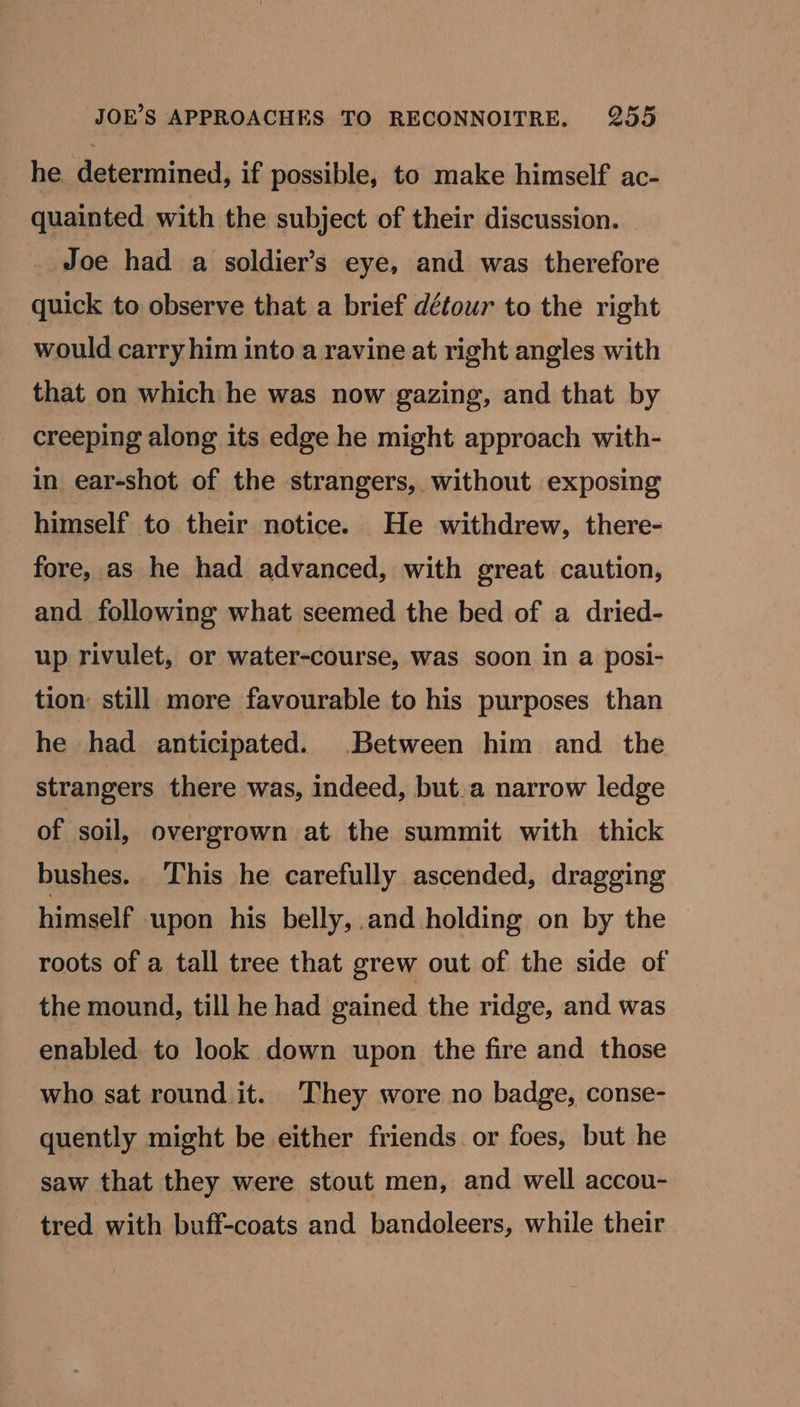 he determined, if possible, to make himself ac- quainted with the subject of their discussion. Joe had a soldier’s eye, and was therefore quick to observe that a brief détour to the right would carry him into a ravine at right angles with that on which he was now gazing, and that by creeping along its edge he might approach with- in ear-shot of the strangers, without exposing himself to their notice. He withdrew, there- fore, as he had advanced, with great caution, and following what seemed the bed of a dried- up rivulet, or water-course, was soon in a posi- tion: still more favourable to his purposes than he had anticipated. Between him and the strangers there was, indeed, but.a narrow ledge of soil, overgrown at the summit with thick bushes. ‘This he carefully ascended, dragging himself upon his belly, and holding on by the roots of a tall tree that grew out of the side of the mound, till he had gained the ridge, and was enabled to look down upon the fire and those who sat round it. They wore no badge, conse- quently might be either friends or foes, but he saw that they were stout men, and well accou- tred with buff-coats and bandoleers, while their