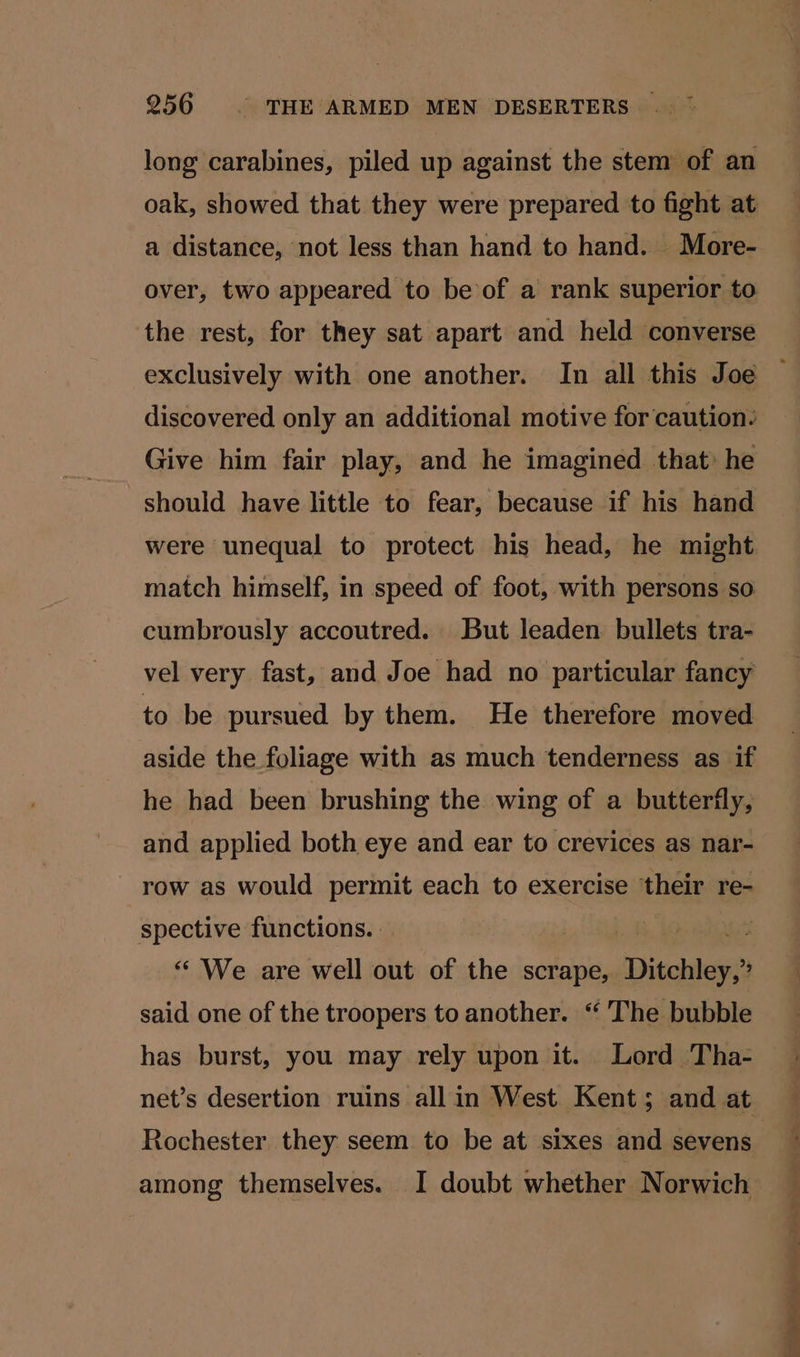 long carabines, piled up against the stem of an oak, showed that they were prepared to fight at a distance, not less than hand to hand. More- over, two appeared to be of a rank superior to the rest, for they sat apart and held converse discovered only an additional motive for caution: Give him fair play, and he imagined that: he should have little to fear, because if his hand were unequal to protect his head, he might match himself, in speed of foot, with persons so cumbrously accoutred. But leaden bullets tra- vel very fast, and Joe had no particular fancy to be pursued by them. He therefore moved aside the foliage with as much tenderness as if he had been brushing the wing of a butterfly, and applied both eye and ear to crevices as nar- row as would permit each to exercise ‘their re- spective functions. | “ We are well out of the scrape, Ditchley, said one of the troopers to another. “The bubble has burst, you may rely upon it. Lord Tha- Rochester they seem to be at sixes and sevens among themselves. I doubt whether Norwich