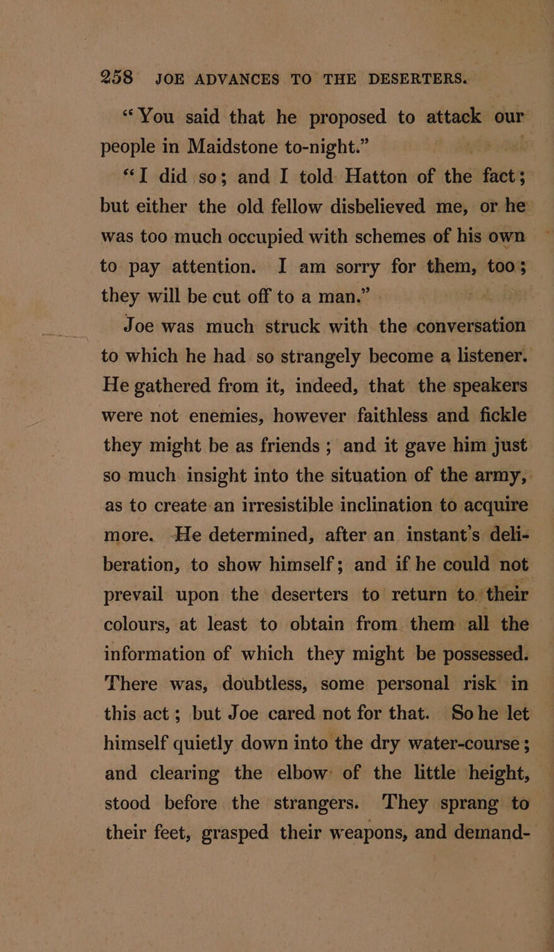 “You said that he proposed to attack our people in Maidstone to-night.” *“I did so; and I told Hatton of the fact; but either the old fellow disbelieved me, or he’ was too much occupied with schemes of his own to pay attention. I am sorry for them, too; they will be cut off to a man.” : Joe was much struck with the conversation to which he had so strangely become a listener. He gathered from it, indeed, that the speakers were not enemies, however faithless and fickle they might be as friends ; and it gave him just so much. insight into the situation of the army, as to create an irresistible inclination to acquire more. -He determined, after an instant’s deli- beration, to show himself; and if he could not prevail upon the deserters to return to. ‘their colours, at least to obtain from them all the information of which they might be possessed. There was, doubtless, some personal risk in this act ; but Joe cared not for that. Sohe let himself quietly down into the dry water-course ; and clearing the elbow of the little height, stood before the strangers. They sprang to their feet, grasped their weapons, and demand-