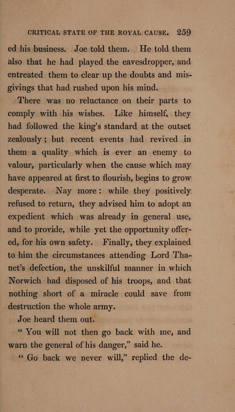 ed his business. Joe told them. He told them also that he had played the eavesdropper, and entreated them to clear up the doubts and mis- givings that had rushed upon his mind. There was no reluctance on their parts to comply with his wishes. Like himself, they had followed the king’s standard at the outset zealously ; but recent events had revived in them a quality which is ever an enemy to valour, particularly when the cause which may have appeared at first to flourish, begins to grow desperate. Nay more: while they positively refused to return, they advised him to adopt an expedient which was already in general use, and to provide, while yet the opportunity offer- ed, for his own safety. Finally, they explained to him the circumstances attending Lord ‘Tha- net’s defection, the unskilful manner in which Norwich had disposed of his troops, and that nothing short of a miracle could save from destruction the whole army. Joe heard them out. ~“ You will not then go back with me, and warn the general of his danger,” said he. “‘ Go back we never will,” replied the de-