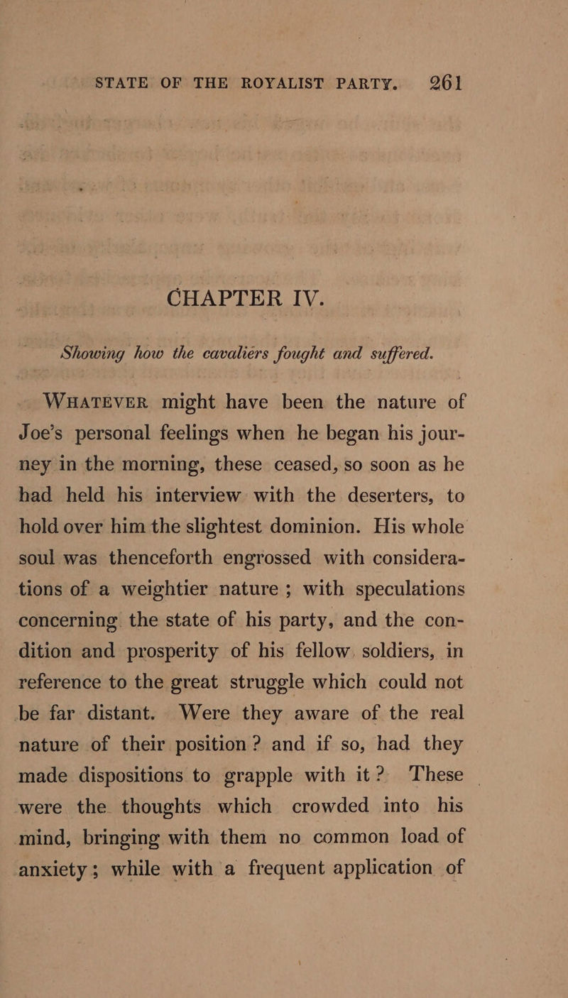 CHAPTER IV. Showing how the cavaliers fought and suffered. WHATEVER might have been the nature of Joe’s personal feelings when he began his jour- ney in the morning, these ceased, so soon as he had held his interview with the deserters, to hold over him the slightest dominion. His whole soul was thenceforth engrossed with considera- tions of a weightier nature ; with speculations concerning the state of his party, and the con- dition and prosperity of his fellow. soldiers, in reference to the great struggle which could not be far distant. Were they aware of the real nature of their position ? and if so, had they made dispositions to grapple with it? These — were the thoughts which crowded into his mind, bringing with them no common load of anxiety; while with a frequent application of