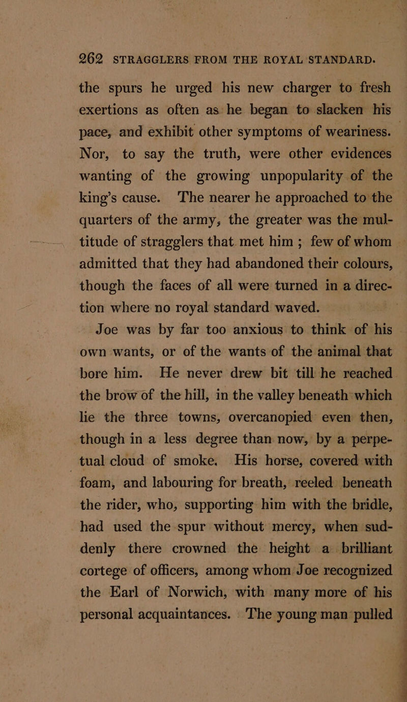 the spurs he urged his new charger to fresh exertions as often as he began to slacken his Nor, to say the truth, were other evidences wanting of the growing unpopularity of the king’s cause. The nearer he approached to the quarters of the army, the greater was the mul- titude of stragglers that met him ; few of whom admitted that they had abandoned their colours, though the faces of all were turned in a direc- tion where no royal standard waved. Joe was by far too anxious to think of his own wants, or of the wants of the animal that bore him. He never drew bit till he reached the brow of the hill, in the valley beneath which though in a less degree than now, by a perpe- tual cloud of smoke. His horse, covered with | foam, and labouring for breath, reeled beneath the rider, who, supporting him with the bridle, had used the spur without mercy, when sud- denly there crowned the height a_ brilliant cortege of officers, among whom Joe recognized the Earl of Norwich, with many more of his personal acquaintances. The young man pulled
