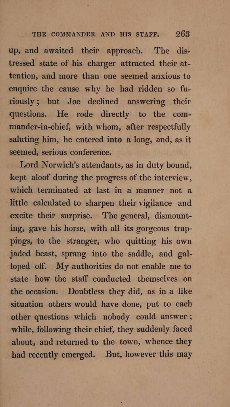up, and awaited their approach. The dis- tressed state of his charger attracted their at- tention, and more than one seemed anxious to enquire the cause why he had ridden so fu- riously; but Joe declined answering their questions. He rode directly to the com- mander-in-chief, with whom, after respectfully saluting him, he entered into a long, and, as it seemed, serious conference. Lord Norwich’s attendants, as in duty bound, kept aloof during the progress of the interview, which terminated at last in a manner not a little calculated to sharpen their vigilance and excite their surprise. The general, dismount- ing, gave his horse, with all its gorgeous trap- pings, to the stranger, who quitting his own jaded beast, sprang into the saddle, and gal- loped off. My authorities do not enable me to state how the staff conducted themselves on the occasion. Doubtless they did, as in a like situation others would have done, put to each other questions which nobody could answer ; while, following their chief, they suddenly faced about, and returned to the town, whence they had recently emerged. But, however this may