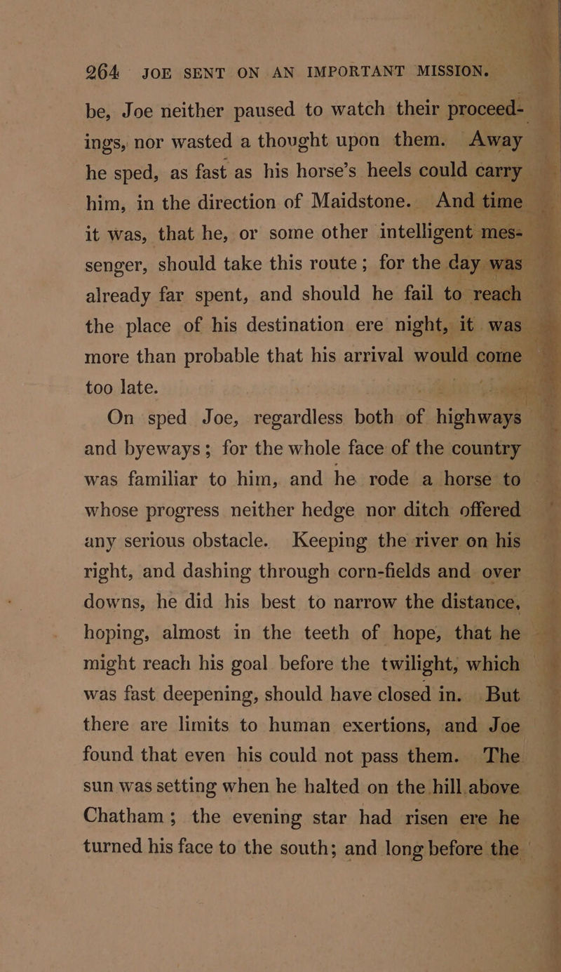 be, Joe neither paused to watch their proceed- ings, nor wasted a thought upon them. Away he sped, as fast as his horse’s heels could carry senger, should take this route; for the cay was, too late. and byeways; for the whole face of the country whose progress neither hedge nor ditch offered any serious obstacle. Keeping the river on his right, and dashing through corn-fields and over downs, he did his best to narrow the distance, was fast deepening, should have closed in. But there are limits to human exertions, and Joe found that even his could not pass them. The sun was setting when he halted on the hill above Chatham; the evening star had risen ere he % 2 pT = e =e ’ Sp RS PI SEIS ee ed