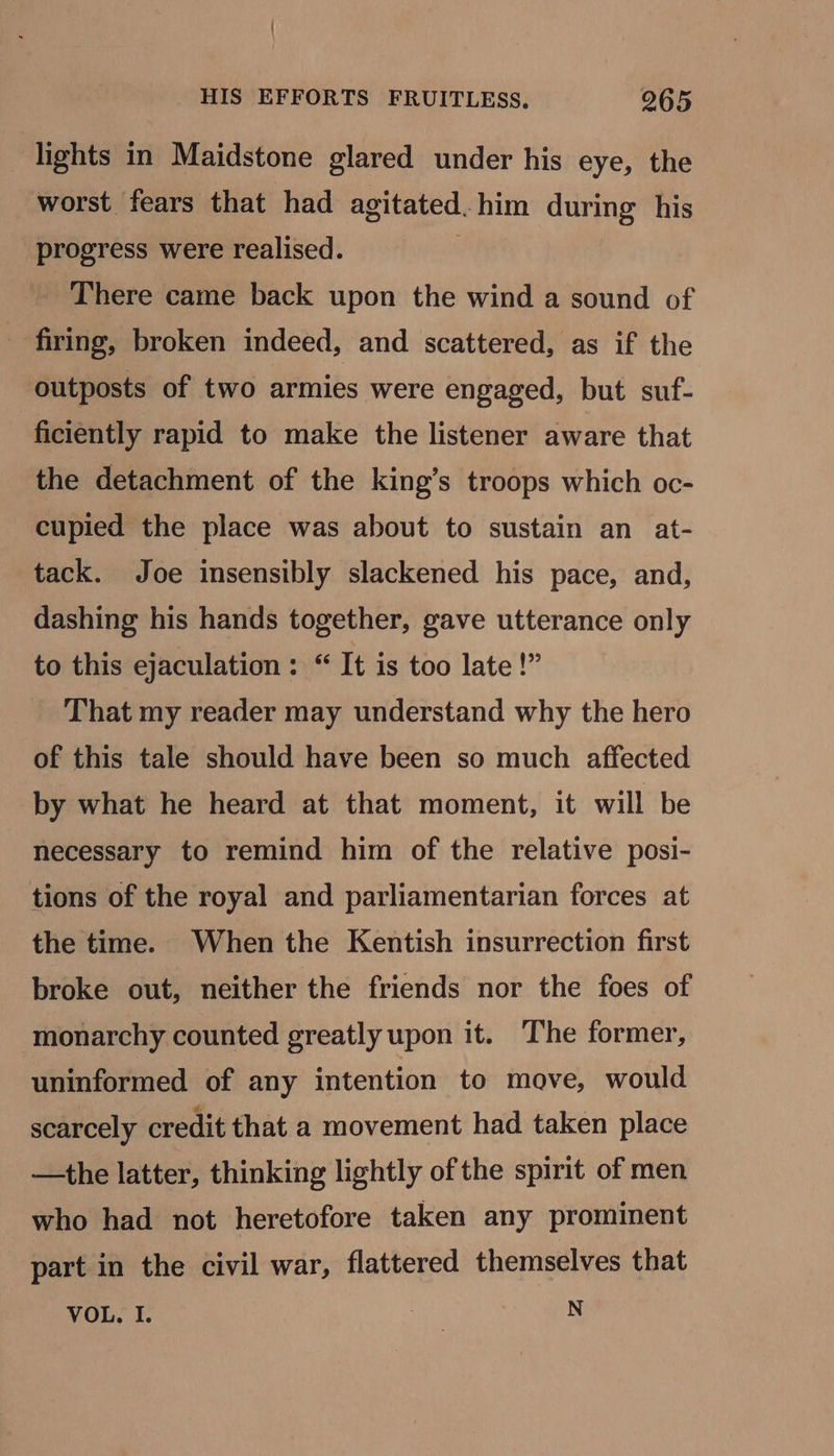 lights in Maidstone glared under his eye, the worst fears that had agitated. him during his progress were realised. . _ There came back upon the wind a sound of firing, broken indeed, and scattered, as if the outposts of two armies were engaged, but suf- ficiently rapid to make the listener aware that the detachment of the king’s troops which oc- cupied the place was about to sustain an at- tack. Joe insensibly slackened his pace, and, dashing his hands together, gave utterance only to this ejaculation : “ It is too late!” That my reader may understand why the hero of this tale should have been so much affected by what he heard at that moment, it will be necessary to remind him of the relative posi- tions of the royal and parliamentarian forces at the time. When the Kentish insurrection first broke out, neither the friends nor the foes of monarchy counted greatly upon it. The former, uninformed of any intention to move, would scarcely credit that a movement had taken place —the latter, thinking lightly of the spirit of men who had not heretofore taken any prominent part in the civil war, flattered themselves that VOL. I. Day x