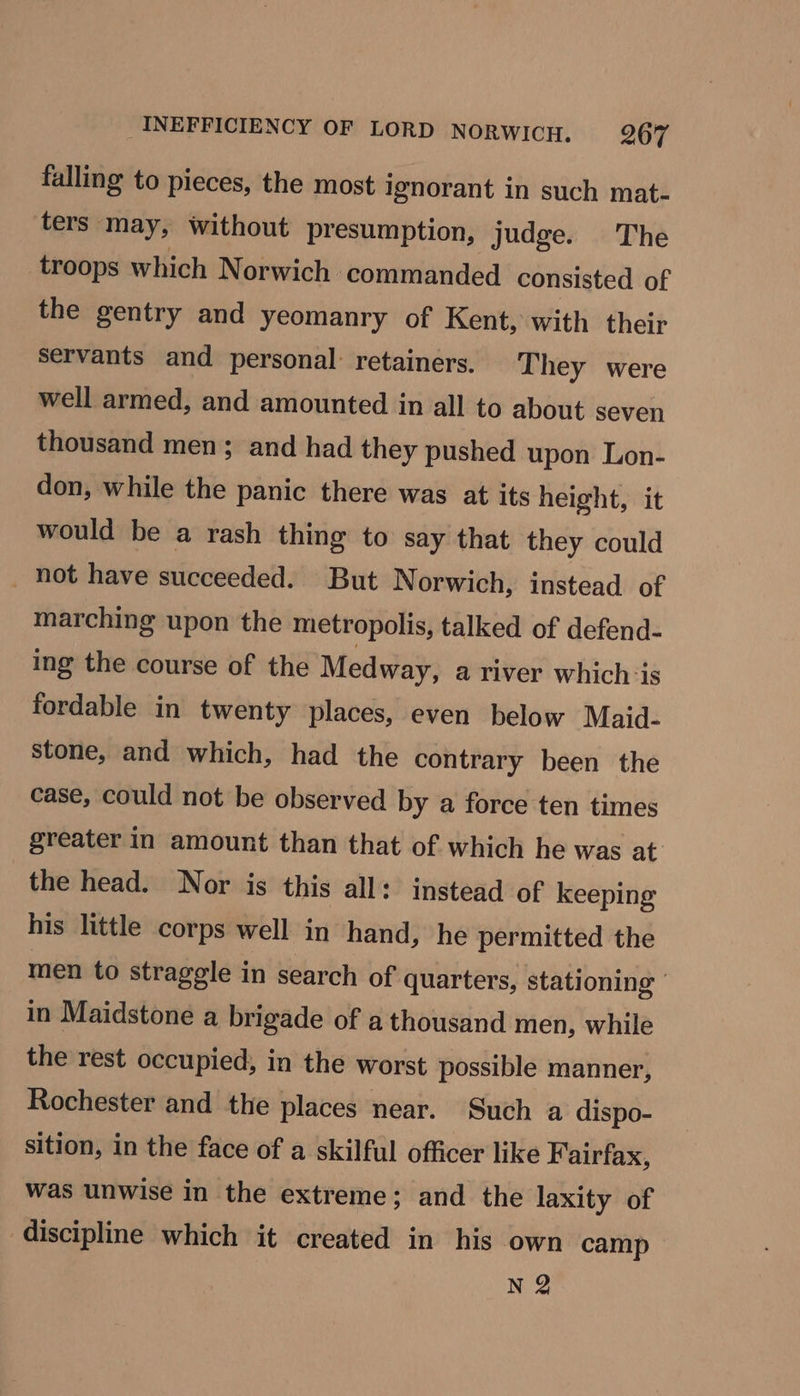 falling to pieces, the most ignorant in such mat- ters. ‘may, without pr esumption, judge. The troops which Norwich. commanded consisted of the gentry and yeomanry of Kent, with their servants and personal: retainers. They were well armed, and amounted in all to about seven thousand men ; and had they pushed upon Lon- don, while the panic there was at its height, it would be a rash thing to say that they could not have succeeded. But Norwich, instead of marching upon the metropolis, talked of defend- ing the course of the Medway, a river which is fordable in twenty places, even below Maid- stone, and which, had the contrary been the case, could not be observed by a force ten times greater in amount than that of which he was at the head. Nor is this all: instead of keeping his little corps well in hand, he permitted the men to straggle in search of quarters, stationing ' in Maidstone a brigade of a thousand men, while the rest occupied, in the worst possible manner, Rochester and the places near. Such a dispo- sition, in the face of a skilful officer like Fairfax, was unwise in the extreme; and the laxity of discipline which it created in his own camp N 2