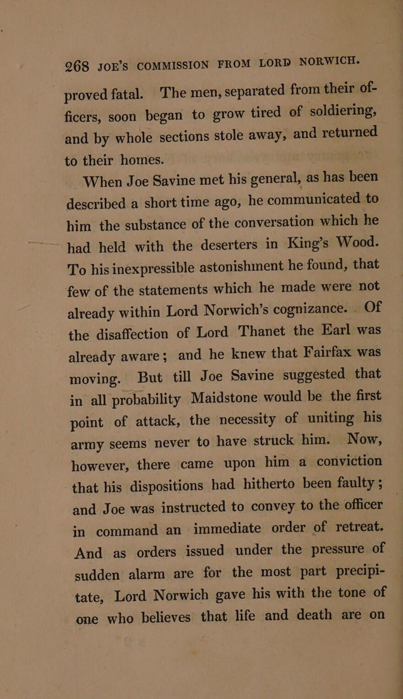 proved fatal. The men, separated from their of- ficers, soon began to grow tired of soldiering, and by whole sections stole away, and returned to their homes. When Joe Savine met his general, as has been described a short time ago, he communicated to him the substance of the conversation which he had held with the deserters in King’s Wood. To his inexpressible astonishment he found, that few of the statements which he made were not already within Lord Norwich’s cognizance. - Of the disaffection of Lord Thanet the Earl was already aware; and he knew that Fairfax was moving. But till Joe Savine suggested that in all probability Maidstone would be the first point of attack, the necessity of uniting his army seems never to have struck him. Now, however, there came upon him a conviction that his dispositions had hitherto been faulty ; and Joe was instructed to convey to the officer im command an immediate order of retreat. And as orders issued under the pressure of sudden alarm are for the most part precipi- tate, Lord Norwich gave his with the tone of one who believes that life and death are on