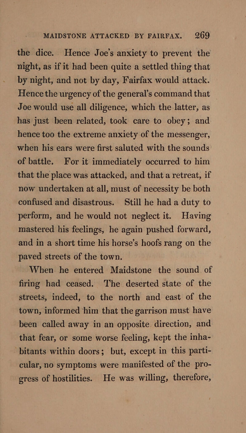 the dice. Hence Joe's anxiety to prevent the night, as if it had been quite a settled thing that by night, and not by day, Fairfax would attack. Hence the urgency of the general’s command that _ Joe would use all diligence, which the latter, as has just been related, took care to obey; and hence too the extreme anxiety of the messenger, when his ears were first saluted with the sounds of battle. For it immediately occurred to him that the place was attacked, and that a retreat, if now undertaken at all, must of necessity be both confused and disastrous. Still he had a duty to perform, and he would not neglect it. Having mastered his feelings, he again pushed forward, and in a short time his horse’s hoofs rang on the paved streets of the town. When he entered Maidstone the sound of firing had ceased. The deserted state of the streets, indeed, to the north and east of the town, informed him that the garrison must have been called away in an opposite. direction, and that fear, or some worse feeling, kept the inha- ‘bitants within doors; but, except in this parti- cular, no symptoms were manifested of the pro- gress of hostilities. He was willing, therefore,