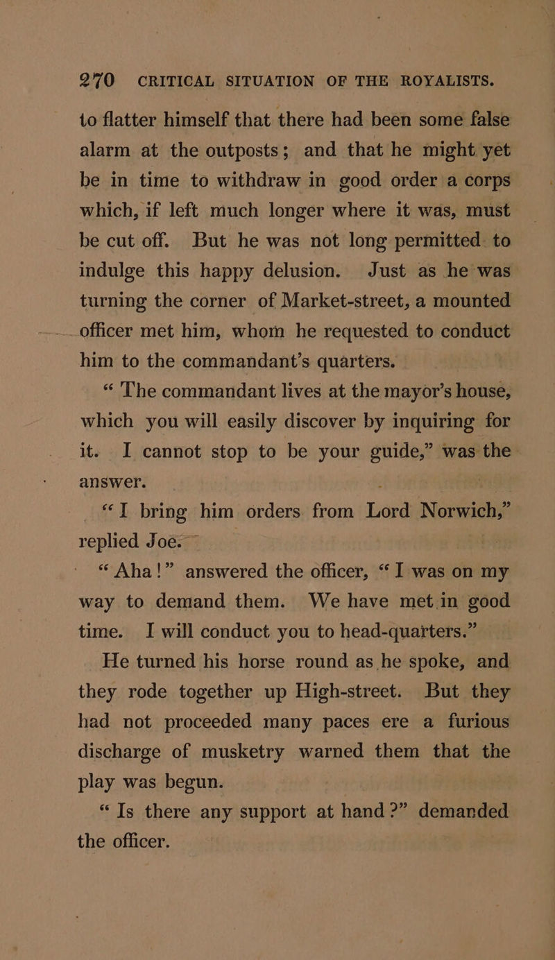1o flatter himself that there had been some false alarm at the outposts; and that he might yet be in time to withdraw in good order a corps which, if left much longer where it was, must be cut off. But he was not long permitted. to indulge this happy delusion. Just as he was turning the corner of Market-street, a mounted officer met him, whom he requested to conduct him to the commandant’s quarters. “ The commandant lives at the mayor’s house, which you will easily discover by inquiring for it. I cannot stop to be your guide,” was the answer. : | ‘I bring him orders. from Lord Norwich,” replied Joe. ~ | “ Aha!” answered the officer, “ I was on my way to demand them. We have met.in good time. I will conduct you to head-quarters.” He turned his horse round as he spoke, and they rode together up High-street. But they had not proceeded many paces ere a furious discharge of musketry warned them that the play was begun. “Is there any support at hand?” demanded the officer.