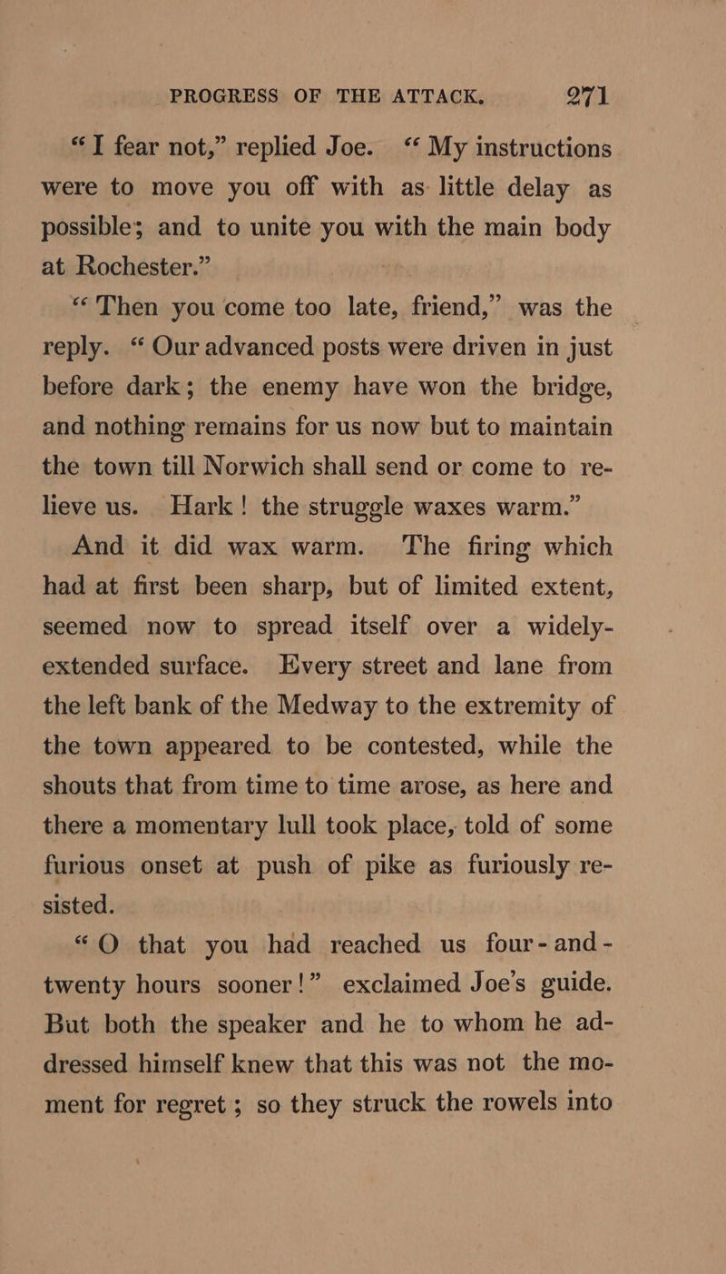 “I fear not,” replied Joe. ‘‘ My instructions were to move you off with as little delay as possible; and to unite you with the main body at Rochester.” “Then you come too late, friend,” was the reply. ‘“ Our advanced posts were driven in just before dark; the enemy have won the bridge, and nothing remains for us now but to maintain the town till Norwich shall send or come to re- lieve us. Hark! the struggle waxes warm.” And it did wax warm. The firing which had at first been sharp, but of limited extent, seemed now to spread itself over a widely- extended surface. Every street and lane from the left bank of the Medway to the extremity of the town appeared to be contested, while the shouts that from time to time arose, as here and there a momentary lull took place, told of some furious onset at push of pike as furiously re- sisted. “© that you had reached us four- and - twenty hours sooner!” exclaimed Joe's guide. But both the speaker and he to whom he ad- dressed himself knew that this was not the mo- ment for regret ; so they struck the rowels into