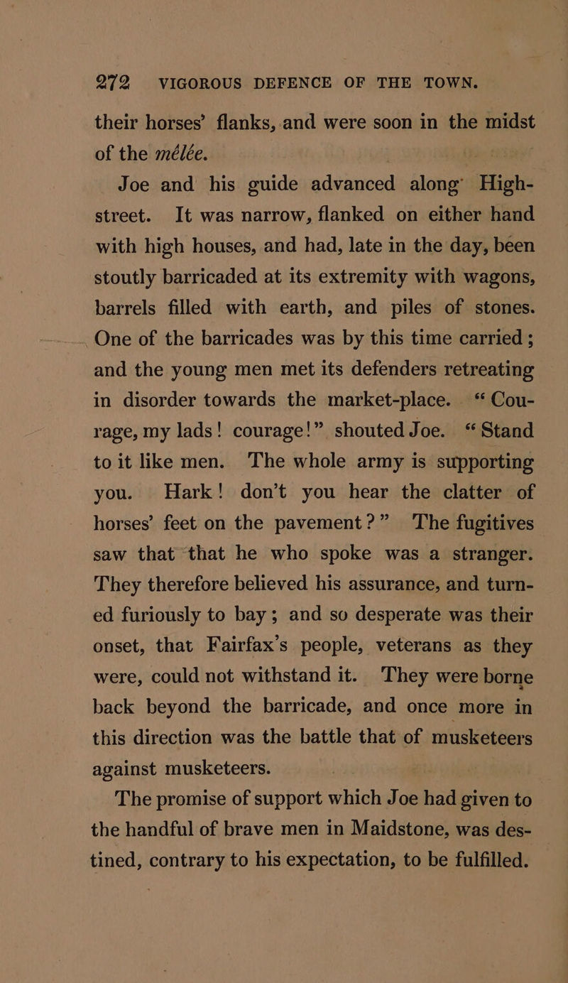 their horses’ flanks,.and were soon in the midst of the mélée. Joe and his guide advanced along’ High- street. It was narrow, flanked on either hand with high houses, and had, late in the day, been stoutly barricaded at its extremity with wagons, barrels filled with earth, and piles of stones. One of the barricades was by this time carried ; and the young men met its defenders retreating in disorder towards the market-place. ‘ Cou- rage, my lads! courage!” shouted Joe. “Stand to it like men. The whole army is supporting you. Hark! don’t you hear the clatter of horses’ feet on the pavement?” The fugitives saw that that he who spoke was a stranger. They therefore believed his assurance, and turn- ed furiously to bay; and so desperate was their onset, that Fairfax’s people, veterans as they were, could not withstand it. They were borne back beyond the barricade, and once more in this direction was the battle that of nal against musketeers. The promise of support which Joe had given to the handful of brave men in Maidstone, was des- tined, contrary to his expectation, to be fulfilled.