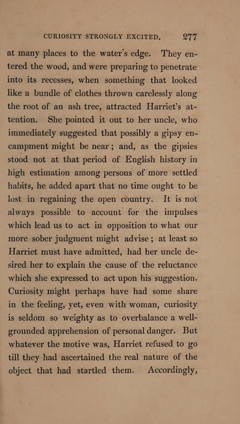 CURIOSITY STRONGLY EXCITED, OTT at many places to the water's edge. They en- tered the wood, and were preparing to penetrate into its recesses, when something that looked like a bundle of clothes thrown carelessly along the root of an ash tree, attracted Harriet’s at- tention. She pointed it out to her uncle, who immediately suggested that possibly a gipsy en- campment might be near; and, as the gipsies stood not at that period of English history in high estimation among persons of more settled habits, he added apart that no time ought to be lost in regaining the open country. It is not always possible to account. for the impulses which lead us to act in opposition to what our more sober judgment might advise; at least so Harriet must have admitted, had her uncle de- sired her to explain the cause of the reluctance which she expressed to act upon his suggestion. Curiosity might perhaps have had some share in the feeling, yet, even with woman, curiosity is seldom so weighty as to overbalance a well- grounded apprehension of personal danger. But whatever the motive was, Harriet refused to go till they had ascertained the real nature of the object that had startled them. Accordingly,