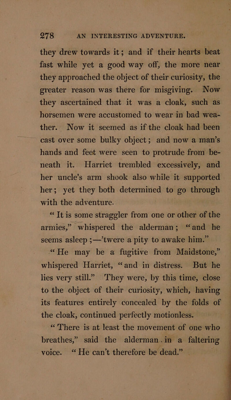 they drew towards it; and if their hearts beat fast while yet a good way off, the more near they approached the object of their curiosity, the greater reason was there for misgiving. Now they ascertained that it was a cloak, such as horsemen were accustomed to wear in bad wea- ther. Now it seemed as if the cloak had been cast over some bulky object; and now a man’s hands and feet were seen to protrude from be- neath it. Harriet trembled excessively, and her uncle’s arm shook also while it supported her; yet they both determined to go through with the adventure. “It is some strageler from one or other of the armies,” whispered the alderman; “and he seems asleep ;—’twere a pity to awake him.” “He may be a fugitive from Maidstone,” whispered Harriet, “and in distress. But he lies very still.” They were, by this time, close to the object of their curiosity, which, having its features entirely concealed by the folds of the cloak, continued perfectly motionless. “There is at least the movement of one who breathes,” said the alderman.in a faltering voice. “ He can’t therefore be dead.” . |