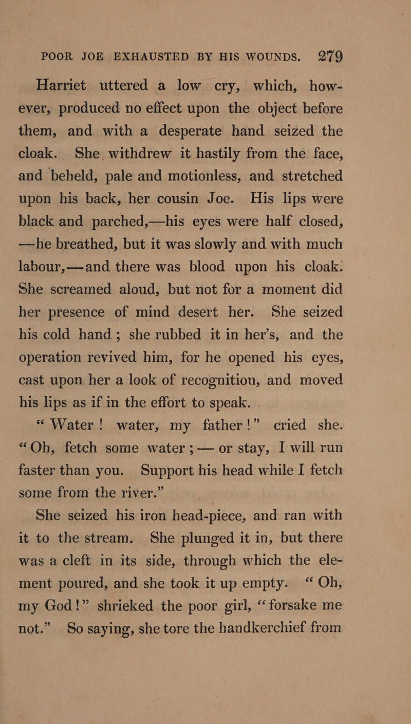 Harriet uttered a low cry, which, how- ever, produced no effect upon the object before them, and with a desperate hand seized the cloak. She withdrew it hastily from the face, and beheld, pale and motionless, and stretched upon his back, her cousin Joe. His lips were black and parched,—his eyes were half closed, —he breathed, but it was slowly and with much labour,—and there was blood upon his cloak. She screamed aloud, but not for a moment did her presence of mind desert her. She seized his cold hand; she rubbed it in her’s, and the operation revived him, for he opened his eyes, cast upon her a look of recognition, and moved his lips as if in the effort to speak. . * Water! water, my father!” cried she. “Oh, fetch some water ;— or stay, I will run faster than you. Support his head while I fetch some from the river.” She seized his iron head-piece, and ran with it to the stream. She plunged it in, but there was a cleft in its side, through which the ele- ment poured, and she took it up empty. “ Oh, my God!” shrieked the poor girl, “forsake me 39 not.” So saying, she tore the handkerchief from