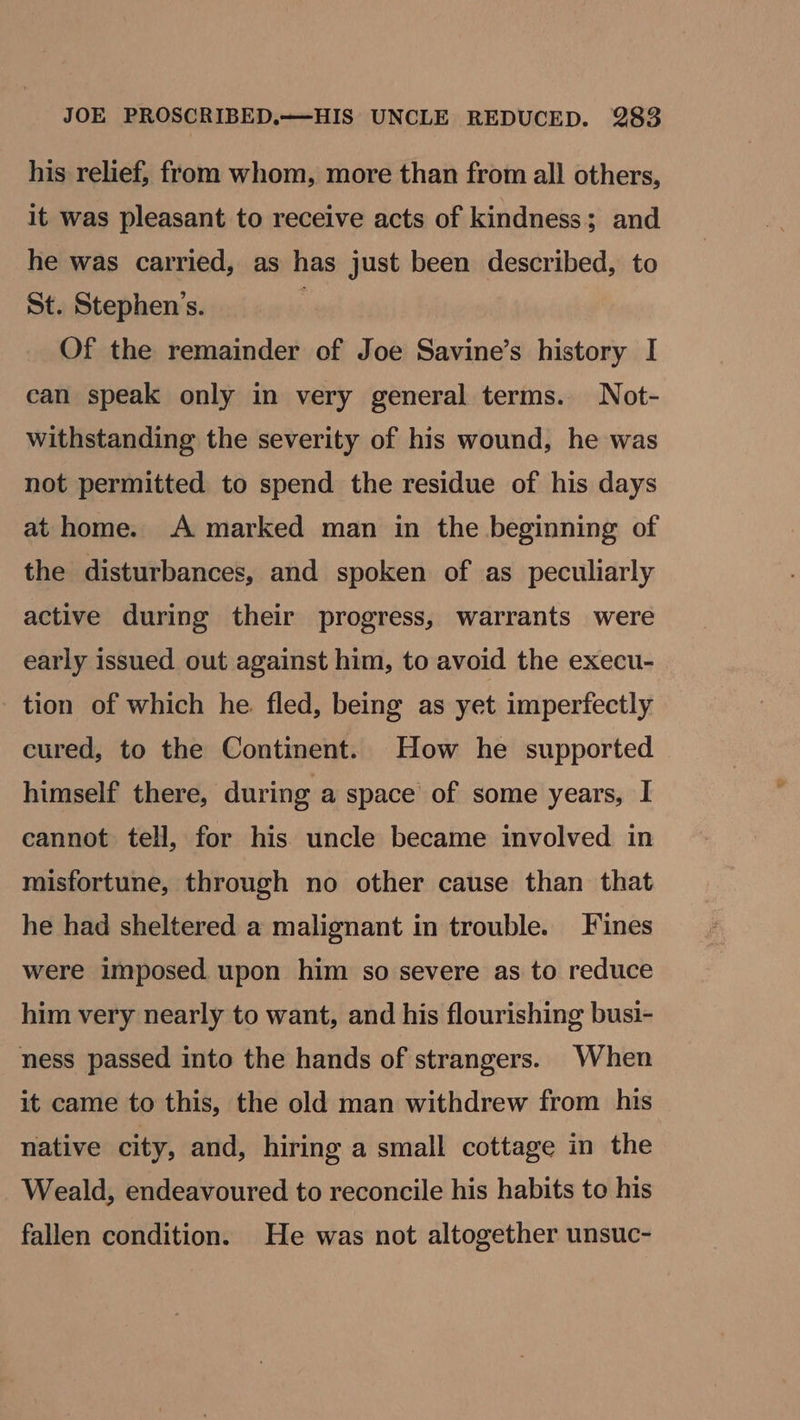 his relief, from whom, more than from all others, it was pleasant to receive acts of kindness; and he was carried, as has just been described, to St. Stephen’s. Of the remainder of Joe Savine’s history I can speak only in very general terms. Not- withstanding the severity of his wound, he was not permitted to spend the residue of his days at home. A marked man in the beginning of the disturbances, and spoken of as peculiarly active during their progress, warrants were early issued out against him, to avoid the execu- tion of which he. fled, being as yet imperfectly cured, to the Continent. How he supported himself there, during a space of some years, I cannot tell, for his uncle became involved in misfortune, through no other cause than that he had sheltered a malignant in trouble. Fines were imposed upon him so severe as to reduce him very nearly to want, and his flourishing busi- ness passed into the hands of strangers. When it came to this, the old man withdrew from his native city, and, hiring a small cottage in the Weald, endeavoured to reconcile his habits to his fallen condition. He was not altogether unsuc-