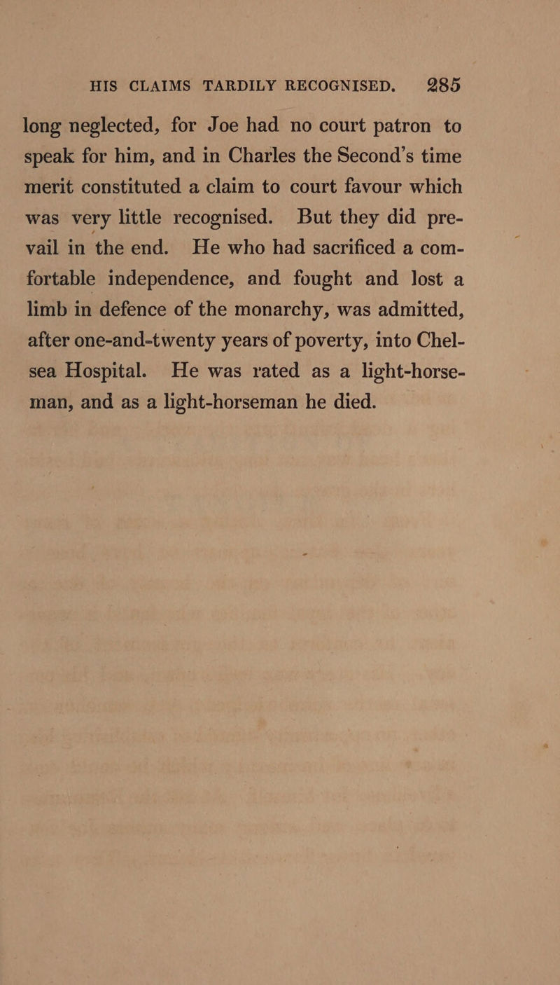 long neglected, for Joe had no court patron to speak for him, and in Charles the Second’s time merit constituted a claim to court favour which was very little recognised. But they did pre- vail in the end. He who had sacrificed a com- fortable independence, and fought and lost a limb in defence of the monarchy, was admitted, after one-and-twenty years of poverty, into Chel- sea Hospital. He was rated as a light-horse- man, and as a light-horseman he died.