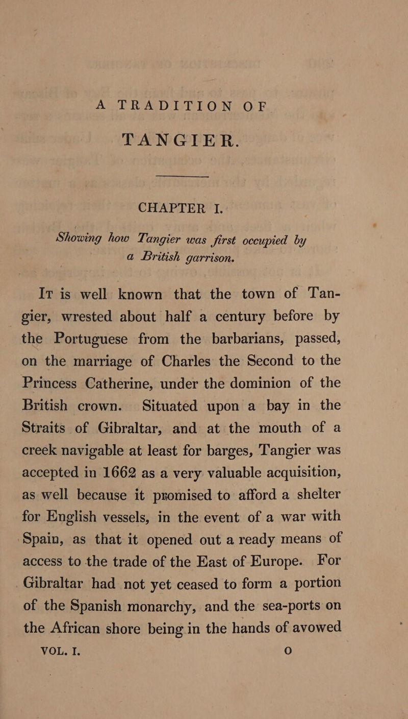 TANGIER. CHAPTER I. Showing how Tangier was first occupied by a British garrison. It is well known that the town of Tan- gier, wrested about half a century before by the Portuguese from the barbarians, passed, on the marriage of Charles the Second to the Princess Catherine, under the dominion of the British crown. Situated upon a bay in the Straits of Gibraltar, and at the mouth of a creek navigable at least for barges, Tangier was accepted in 1662 as a very valuable acquisition, as well because it promised to afford a shelter for English vessels, in the event of a war with Spain, as that it opened out a ready means of access to the trade of the East of Europe. For Gibraltar had not yet ceased to form a portion of the Spanish monarchy, and the sea-ports on the African shore being in the hands of avowed VOL. I. O
