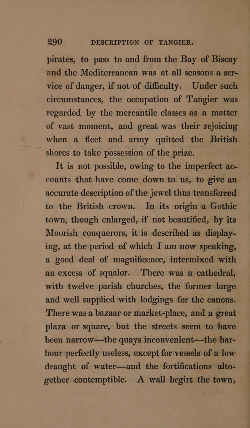 pirates, to pass to and from the Bay of Biscay and the Mediterranean was at all seasons a ser- vice of danger, if not of difficulty. Under such circumstances, the occupation of Tangier was regarded by the mercantile classes as a matter of vast moment, and great was their rejoicing when a fleet and army quitted the British shores to take possession of the prize. It is not possible, owing to the imperfect ac- counts that have come down to us, to give an accurate description of the jewel thus transferred to the British crown. In its origin a Gothic town, though enlarged, if not beautified, by its Moorish conquerors, it is described as display- ing, at the period of which I am now speaking, a good deal of magnificence, intermixed with an excess of squalor. There was a cathedral, with twelve parish churches, the former large and well supplied with lodgings for the canons. There was a bazaar or market-place, and a great plaza or square, but the streets seem to ‘have been narrow—the quays inconvenient-——the har- bour ‘perfectly useless, except for'vessels ofa low draught of water—and the fortifications alto- gether contemptible. A wall begirt the town,