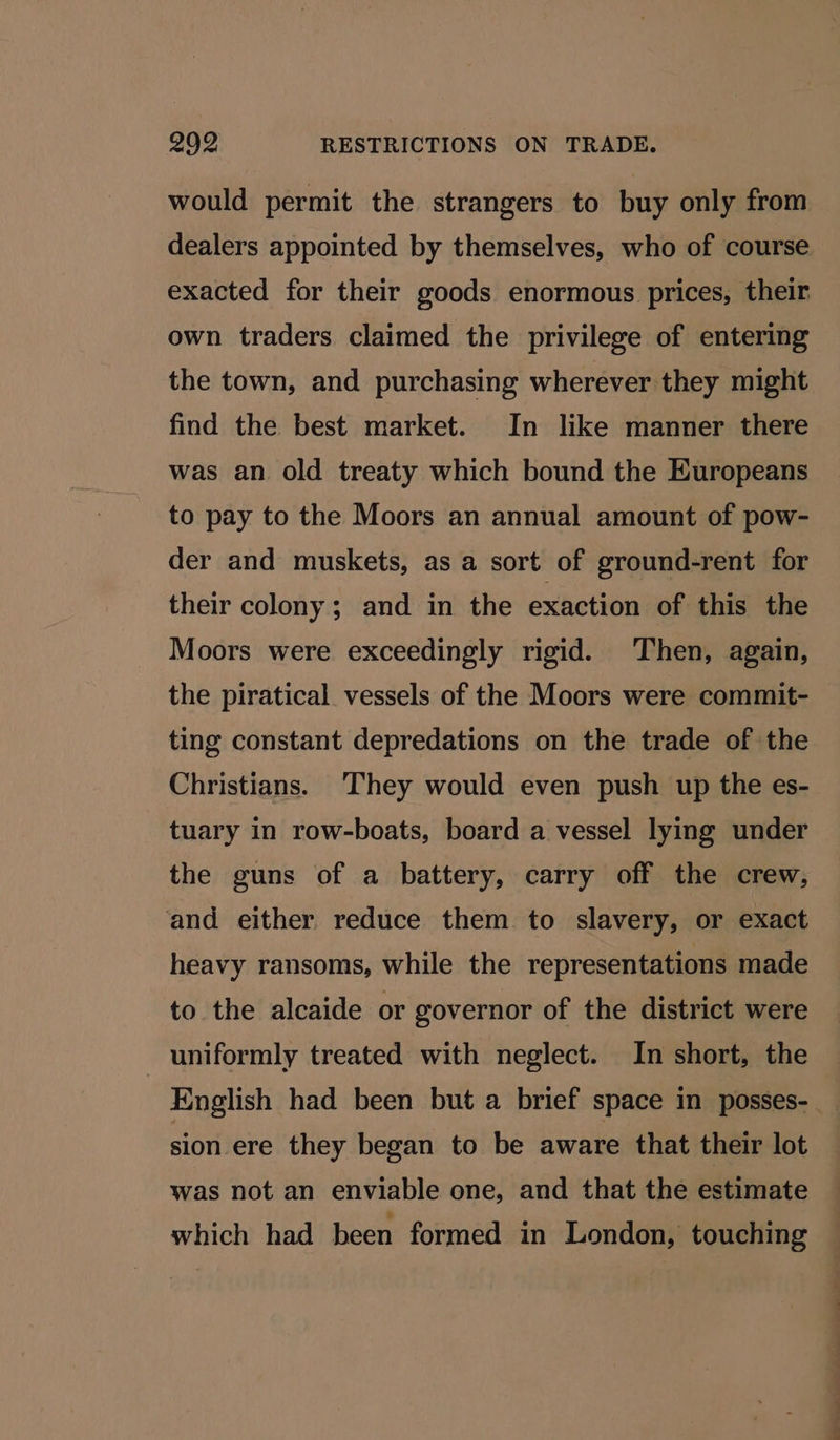 9902 RESTRICTIONS ON TRADE. would permit the strangers to buy only from dealers appointed by themselves, who of course exacted for their goods enormous prices, their own traders claimed the privilege of entering the town, and purchasing wherever they might find the best market. In like manner there was an old treaty which bound the Europeans to pay to the Moors an annual amount of pow- der and muskets, as a sort of ground-rent for their colony; and in the exaction of this the Moors were exceedingly rigid. Then, again, the piratical vessels of the Moors were commit- ting constant depredations on the trade of the Christians. They would even push up the es- tuary in row-boats, board a vessel lying under the guns of a battery, carry off the crew, and either reduce them to slavery, or exact heavy ransoms, while the representations made to the alcaide or governor of the district were uniformly treated with neglect. In short, the English had been but a brief space in posses- __ sion ere they began to be aware that their lot was not an enviable one, and that the estimate which had been formed in London, touching