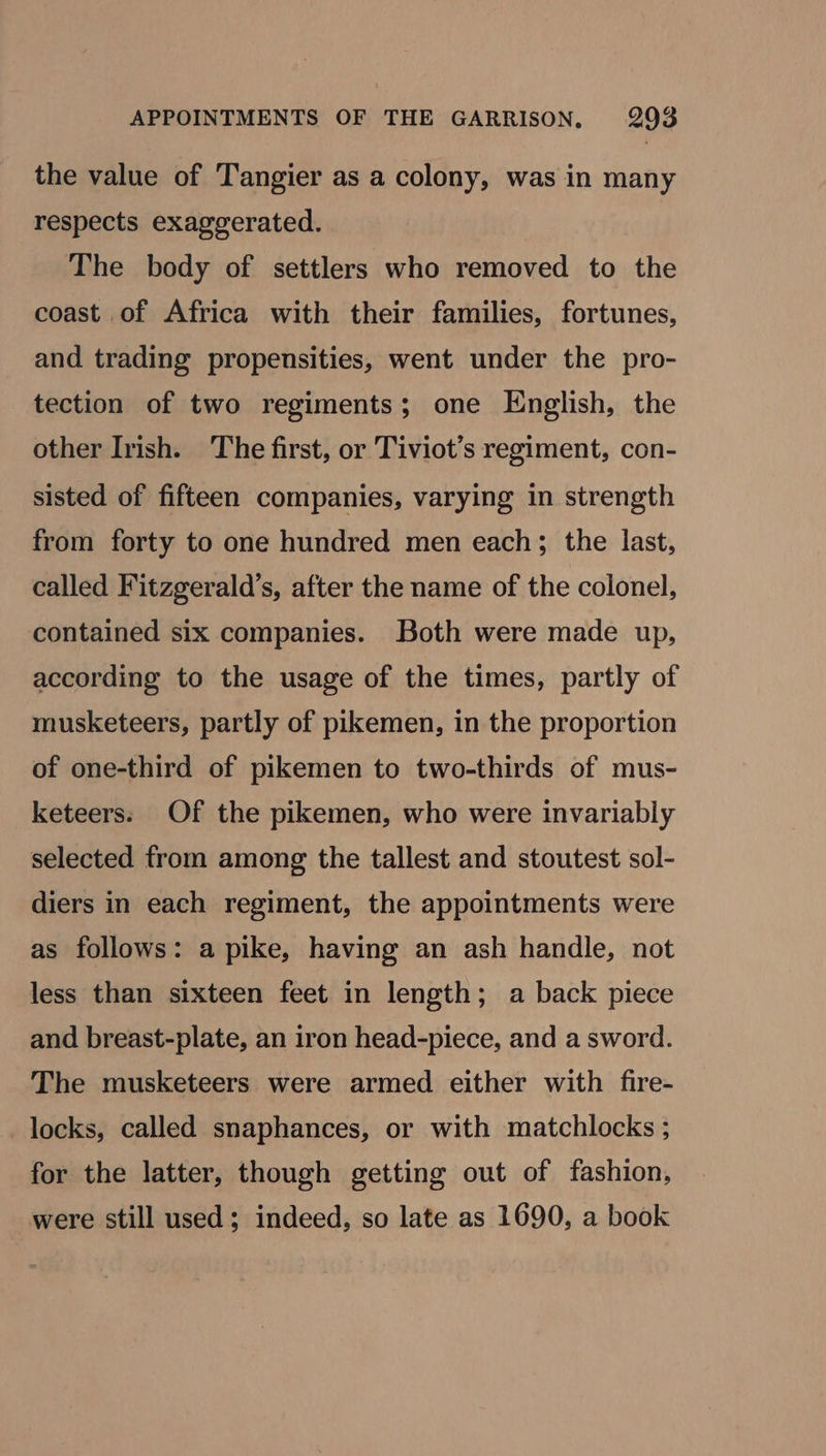 the value of Tangier as a colony, was in many respects exaggerated. The body of settlers who removed to the coast of Africa with their families, fortunes, and trading propensities, went under the pro- tection of two regiments; one English, the other Irish. The first, or Tiviot’s regiment, con- sisted of fifteen companies, varying in strength from forty to one hundred men each; the last, called Fitzgerald’s, after the name of the colonel, contained six companies. Both were made up, according to the usage of the times, partly of musketeers, partly of pikemen, in the proportion of one-third of pikemen to two-thirds of mus- keteers: Of the pikemen, who were invariably selected from among the tallest and stoutest sol- diers in each regiment, the appointments were as follows: a pike, having an ash handle, not less than sixteen feet in length; a back piece and breast-plate, an iron head-piece, and a sword. The musketeers were armed either with fire- locks, called snaphances, or with matchlocks ; for the latter, though getting out of fashion, were still used; indeed, so late as 1690, a book