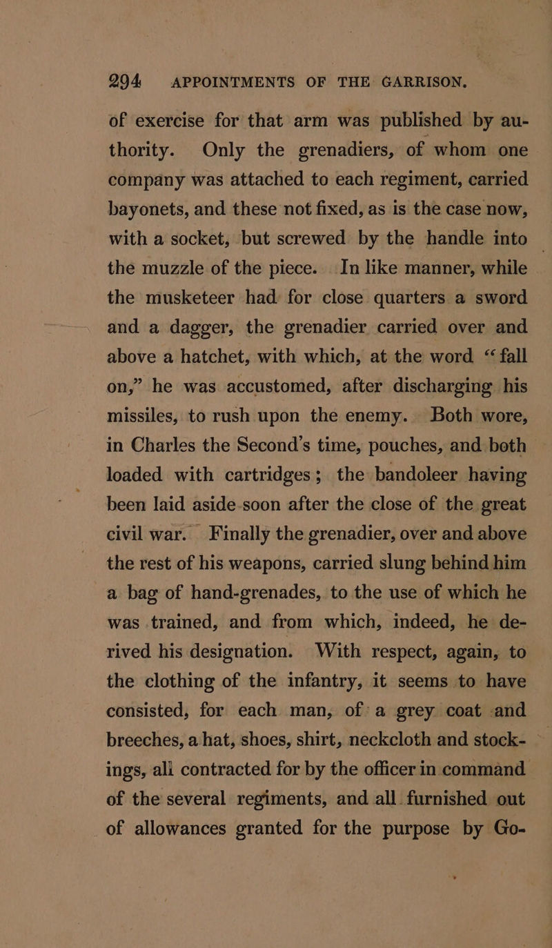 of exercise for that arm was published by au- thority. Only the grenadiers, of whom one company was attached to each regiment, carried bayonets, and these not fixed, as is the case now, with a socket, but screwed by the handle into © the muzzle of the piece. In like manner, while the musketeer had for close quarters a sword and a dagger, the grenadier carried over and above a hatchet, with which, at the word “ fall on,” he was accustomed, after discharging his missiles, to rush upon the enemy. Both wore, in Charles the Second’s time, pouches, and both loaded with cartridges; the bandoleer having been laid aside-soon after the close of the great civil war. Finally the grenadier, over and above the rest of his weapons, carried slung behind him a bag of hand-grenades, to the use of which he was trained, and from which, indeed, he de- rived his designation. With respect, again, to the clothing of the infantry, it seems to have consisted, for each man, of a grey coat and breeches, a hat, shoes, shirt, neckcloth and stock- ings, ali contracted for by the officer in command of the several regiments, and all furnished out _of allowances granted for the purpose by Go-