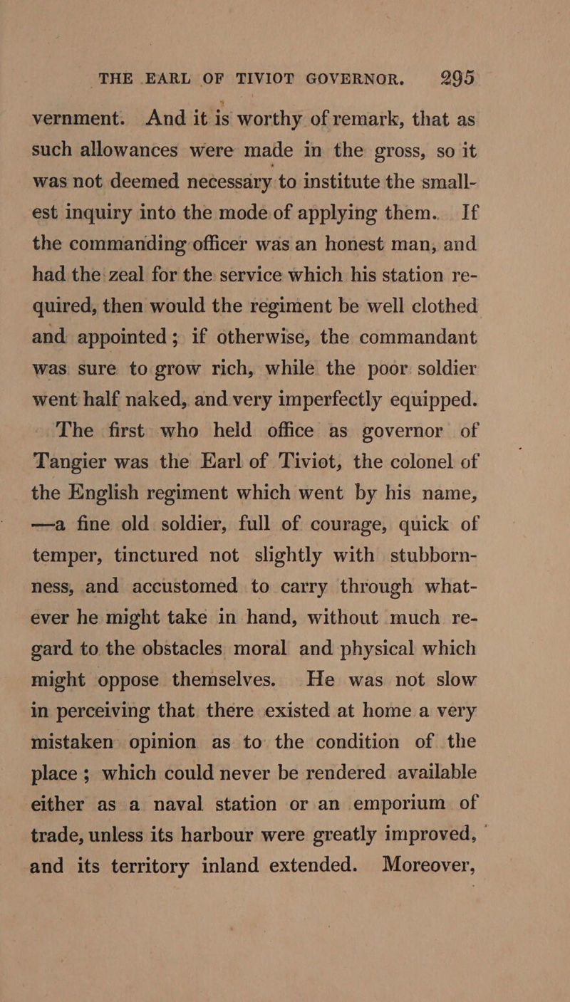vernment. And it is worthy of remark, that as such allowances were made in the gross, so it was not deemed necessary to institute the small- est inquiry into the mode of applying them. If the commanding officer was an honest man, and had the: zeal for the service which his station re- quired, then would the regiment be well clothed and appointed; if otherwise, the commandant was sure to grow rich, while the poor: soldier went half naked, and very imperfectly equipped. - The first who held office as governor of Tangier was the Earl of Tiviot, the colonel of the English regiment which went by his name, ——a fine old soldier, full of courage, quick of temper, tinctured not slightly with stubborn- ness, and accustomed to carry through what- ever he might take in hand, without much re- gard to the obstacles moral and physical which might oppose themselves. He was not slow in perceiving that there existed at home a very mistaken opinion as to the condition of the place ; which could never be rendered available either as a naval station or an emporium of trade, unless its harbour were greatly improved, — and its territory inland extended. Moreover,