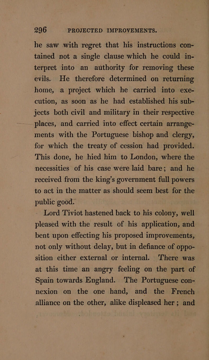 he saw with regret that his instructions con- tained not a single clause which he could in- terpret into an authority for removing these evils. He therefore determined on returning home, a project which he carried into exe- cution, as soon as he had established his sub- jects both civil and military in their respective places, and carried into effect certain arrange- ments with the Portuguese bishop and clergy, for which the treaty of cession had provided. This done, he hied him to London, where the necessities of his case were laid bare; and he received from the king’s government full powers to act in the matter as should seem best for the public good. Lord Tiviot hastened back to his colony, well pleased with the result of his application, and bent upon effecting his proposed improvements, not only without delay, but in defiance of oppo- sition either external or internal. ‘There was at this time an angry feeling on the part of Spain towards England. ‘The Portuguese con- nexion on the one hand, and the French alliance on the other, alike displeased her ; and