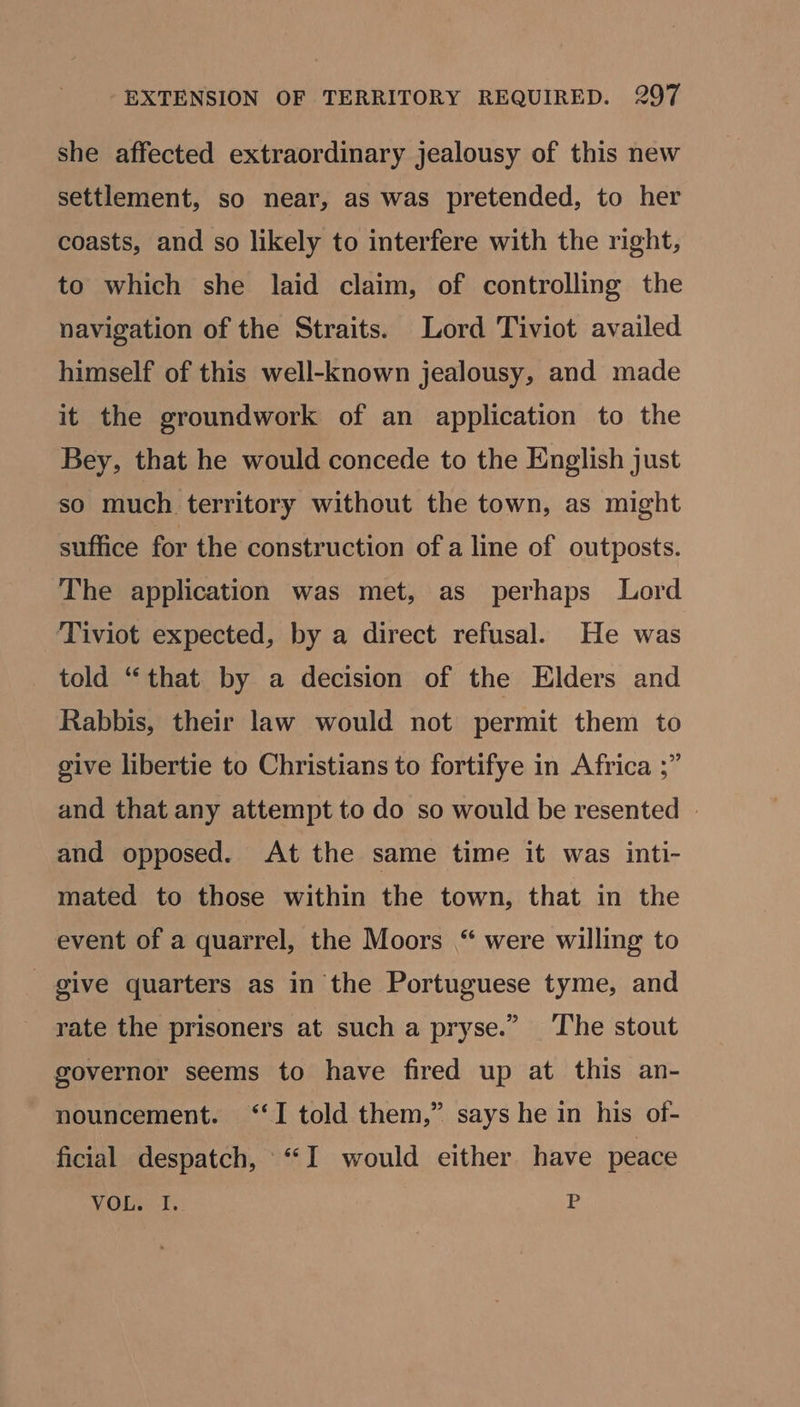 she affected extraordinary jealousy of this new settlement, so near, as was pretended, to her coasts, and so likely to interfere with the right, to which she laid claim, of controlling the navigation of the Straits. Lord Tiviot availed himself of this well-known jealousy, and made it the groundwork of an application to the Bey, that he would concede to the English just so much territory without the town, as might suffice for the construction of a line of outposts. The application was met, as perhaps Lord Tiviot expected, by a direct refusal. He was told “that by a decision of the Elders and Rabbis, their law would not permit them to give libertie to Christians to fortifye in Africa ;” and that any attempt to do so would be resented » and opposed. At the same time it was inti- mated to those within the town, that in the event of a quarrel, the Moors “ were willing to give quarters as in the Portuguese tyme, and rate the prisoners at such a pryse.” The stout governor seems to have fired up at this an- nouncement. ‘‘I told them,” says he in his of- ficial despatch, ‘I would either have peace VOL. I. P