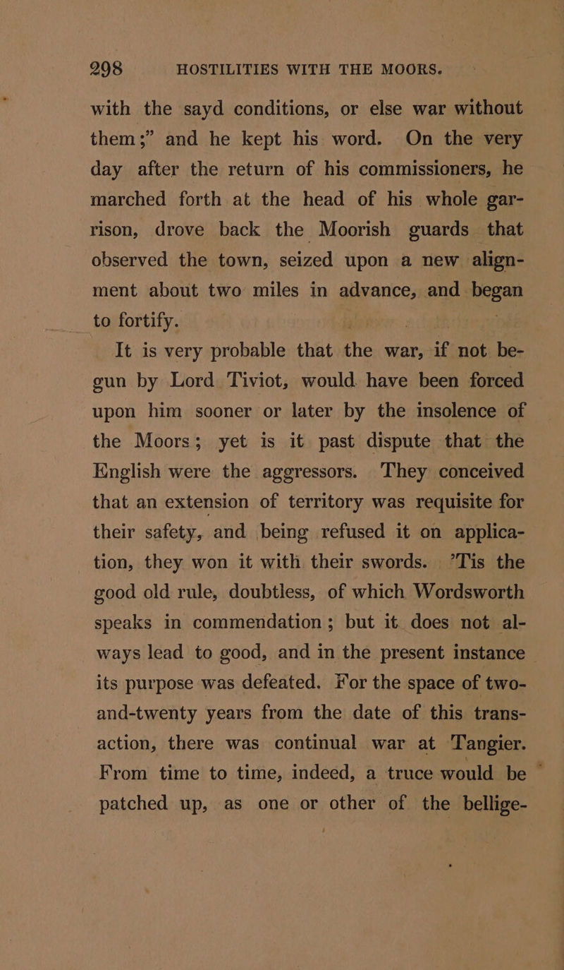 with the sayd conditions, or else war without them;” and he kept his word. On the very day after the return of his commissioners, he marched forth at the head of his whole gar- rison, drove back the Moorish guards that observed the town, seized upon a new align- ment about two miles in advance, and. sckey to fortify. It is very probable that the war, if not be- gun by Lord Tiviot, would. have been forced upon him sooner or later by the insolence of the Moors; yet is it past dispute that the English were the aggressors. They conceived that an extension of territory was requisite for their safety, and being refused it on applica- tion, they won it with their swords. °*Tis the good old rule, doubtless, of which Wordsworth speaks in commendation; but it. does not al- ways lead to good, and in the present instance its purpose was defeated. For the space of two- and-twenty years from the date of this trans- action, there was continual war at Tangier. From time to time, indeed, a truce would be | patched up, as one or other of the bellige-