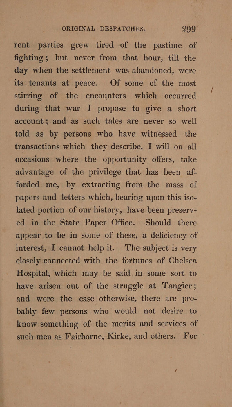 rent. parties grew tired of the pastime of fighting ; but never from that hour, till the day when the settlement was abandoned, were its tenants at peace. Of some of the most stirring of the encounters which occurred during that war I propose to give a short account; and as such tales are never so well told as by persons who have witnessed the transactions which they describe, I will on all occasions where the opportunity offers, take advantage of the privilege that has been af- forded me, by extracting from the mass of papers and letters which, bearing upon this iso- lated portion of our history, have been preserv- ed in the State Paper Office. Should there appear to be in some of these, a deficiency of interest, I cannot help it. The subject is very closely connected with the fortunes of Chelsea Hospital, which may be said, in some sort to have arisen out of the struggle at Tangier ; and were the case otherwise, there are pro- bably few persons who would not desire to know something of the merits and services of such men as Fairborne, Kirke, and others. For