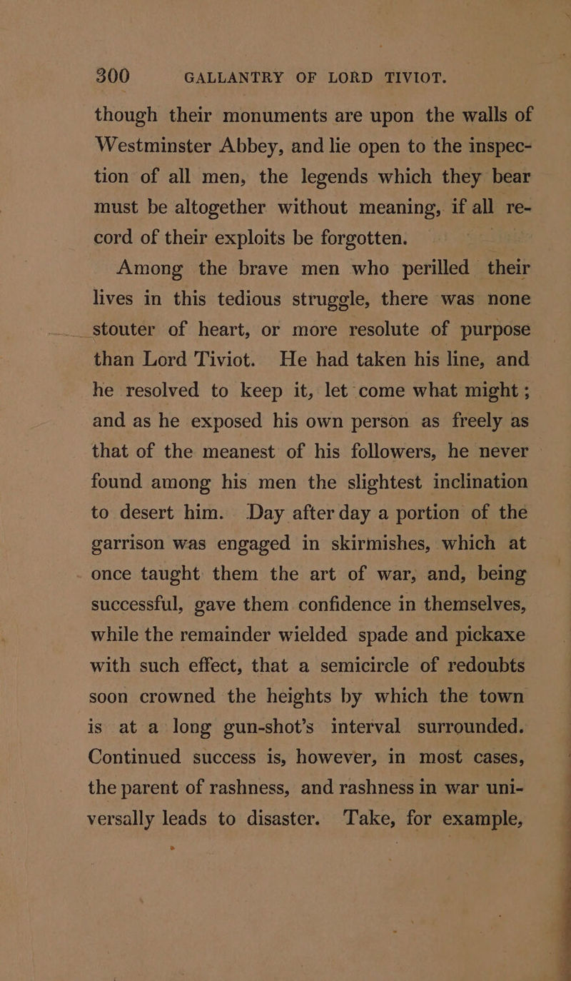 though their monuments are upon the walls of Westminster Abbey, and lie open to the inspec- tion of all men, the legends which they bear must be altogether without meaning, if all re- cord of their exploits be forgotten. Among the brave men who perilled their lives in this tedious struggle, there was none _stouter of heart, or more resolute of purpose than Lord Tiviot. He had taken his line, and he resolved to keep it, let come what might ; and as he exposed his own person as freely as that of the meanest of his followers, he never found among his men the slightest inclination to desert him. Day after day a portion of the garrison was engaged in skirmishes, which at once taught them the art of war, and, being successful, gave them confidence in themselves, while the remainder wielded spade and pickaxe with such effect, that a semicircle of redoubts soon crowned the heights by which the town is at a long gun-shot’s interval surrounded. Continued success is, however, in most cases, the parent of rashness, and rashness in war uni- versally leads to disaster. Take, for example,