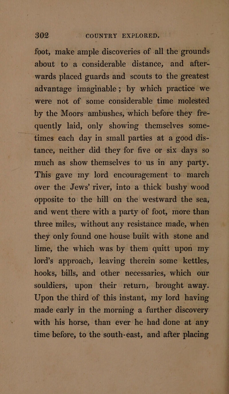 foot, make ample discoveries of -all the grounds about to a considerable distance, and after- _ wards placed guards and scouts to the greatest were not of some considerable time molested by the Moors ambushes, which before they fre- quently laid, only showing themselves some- times each day in small parties at a good dis- tance, neither did they for five or six days so much as show themselves to us in any party. This gave my lord encouragement to march over the Jews’ river, into a thick bushy wood opposite to the hill on the westward the sea, and went there with a party of foot, more than three miles, without any resistance made, when they only found-one house built with stone and lime, the which was by them quitt upon my lord’s approach, leaving therein some kettles, hooks, bills, and other necessaries, which our souldiers, upon their return, brought away. Upon the third of this instant, my lord having made early in the morning a further discovery with his horse, than ever he had done at any time before, to the south-east, and after placing a a ee