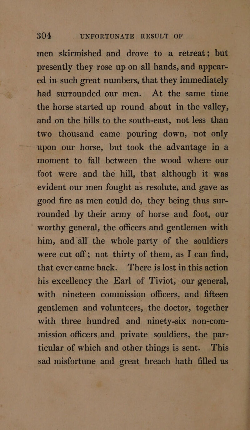 men skirmished and drove to a retreat; but presently they rose up on all hands, and appear- ed in such great numbers, that they immediately had surrounded our men. At the same time the horse started up round about in the valley, and on the hills to the south-east, not less than two thousand came pouring down, not only moment to fall between the wood where our foot were and the hill, that although it was evident our men fought as resolute, and gave as good fire as men could do, they being thus sur- rounded by their army of horse and foot, our worthy general, the officers and gentlemen with him, and all the whole party of the souldiers were cut off; not thirty of them, as I can find, that evercame back. There is lost in this action his excellency the Earl of Tiviot, our general, with nineteen commission officers, and fifteen gentlemen and volunteers, the doctor, together with three hundred and ninety-six non-com- mission officers and private souldiers, the par- ticular of which and other things is sent. This sad misfortune and great breach hath filled us