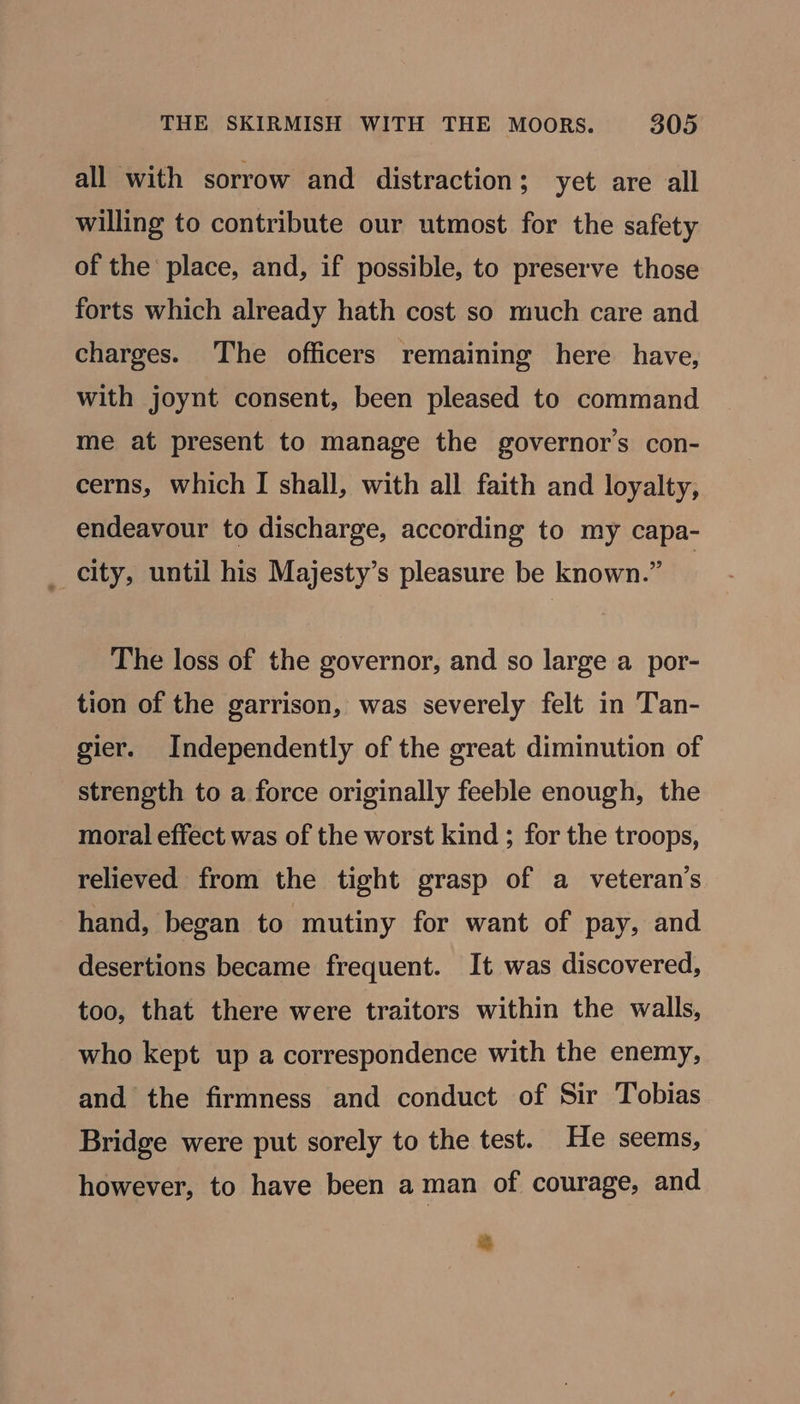all with sorrow and distraction; yet are all willing to contribute our utmost for the safety of the place, and, if possible, to preserve those forts which already hath cost so much care and charges. The officers remaining here have, with joynt consent, been pleased to command me at present to manage the governor's con- cerns, which I shall, with all faith and loyalty, endeavour to discharge, according to my capa- _ city, until his Majesty’s pleasure be known.” } The loss of the governor, and so large a por- tion of the garrison, was severely felt in Tan- gier. Independently of the great diminution of strength to a force originally feeble enough, the moral effect was of the worst kind ; for the troops, relieved from the tight grasp of a veteran's hand, began to mutiny for want of pay, and desertions became frequent. It was discovered, too, that there were traitors within the walls, who kept up a correspondence with the enemy, and the firmness and conduct of Sir Tobias Bridge were put sorely to the test. He seems, however, to have been aman of courage, and +