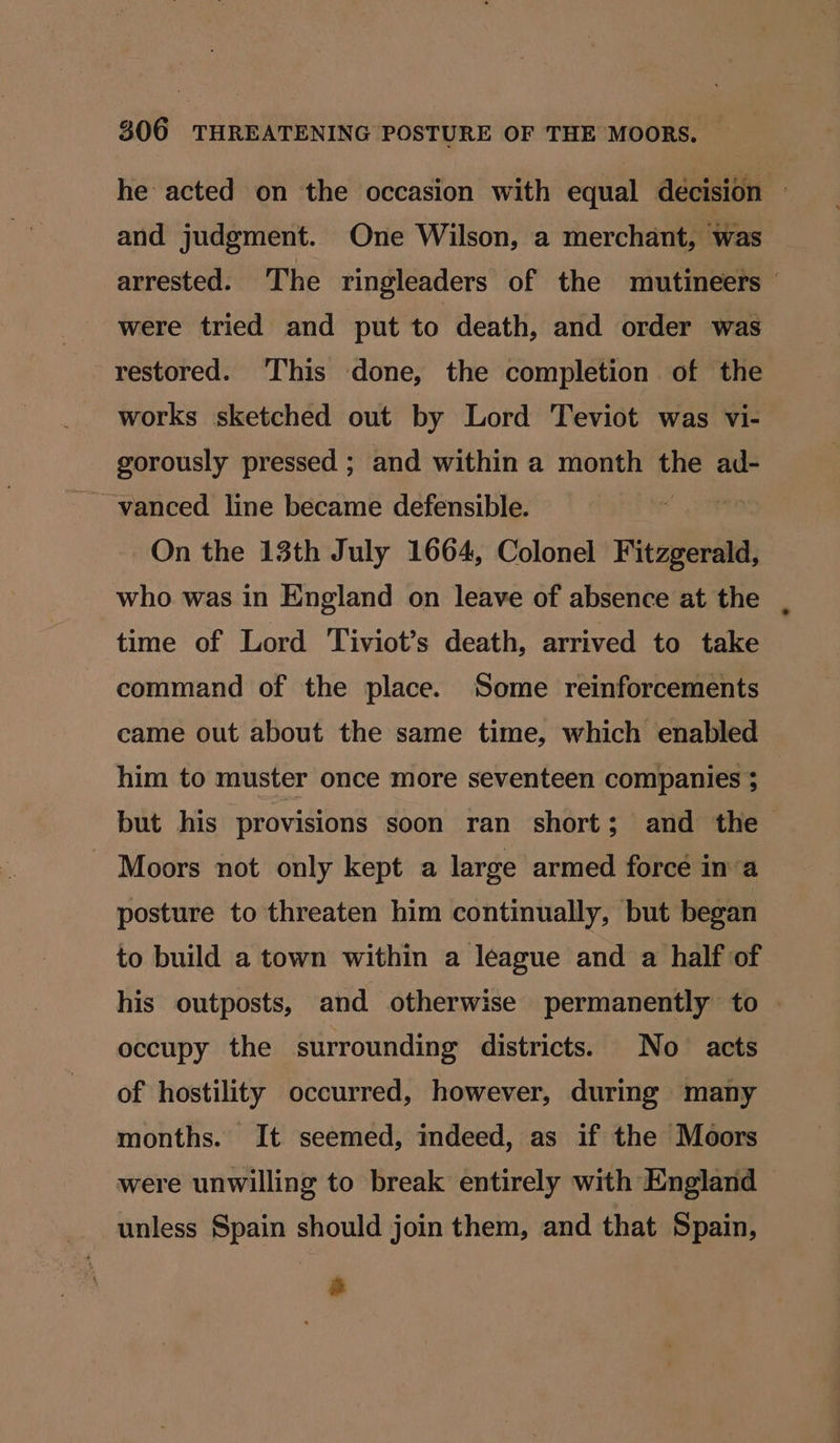 he acted on the occasion with equal decision © and judgment. One Wilson, a merchant, was arrested. The ringleaders of the mutineers ' were tried and put to death, and order was restored. This done, the completion of the works sketched out by Lord Teviot was vi- gorously pressed ; and within a month the ad- ~ vanced line became defensible. On the 13th July 1664, Colonel Fitzgerald, who was in England on leave of absence at the time of Lord Tiviot’s death, arrived to take command of the place. Some reinforcements came out about the same time, which enabled him to muster once more seventeen companies $ but his provisions soon ran short; and the Moors not only kept a large armed forcé in’a posture to threaten him continually, but began to build a town within a league and a half of his outposts, and otherwise permanently to | occupy the surrounding districts. No acts of hostility occurred, however, during many months. It seemed, indeed, as if the Moors were unwilling to break entirely with England unless Spain should join them, and that Spain, a
